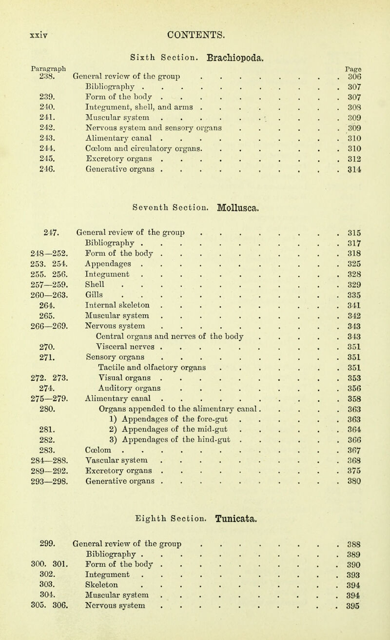 Sixth Section. Brachiopoda. Paragraph Page 238. General review of the group 3Ö6 Bibliograpliy 307 239. Form of the body 307 210. Integument, shell, and arms 303 241. Muscular system ' . . . , 309 242. Nervous system and sensory organs ...... 309 243. Alimentary canal 310 244. Coelom and circulatory organs. ....... 310 245. Excretory organs 312 246. Generative organs . c 314 Seventh Section. Mollusca. 247. General review of the group 315 Bibliography 317 248—252. Form of the body 318 253. 254. Appendages 325 255. 256. Integument 328 257—259. Shell 329 260—263. Gills 335 264. Internal skeleton 341 265. Muscular system 342 266—269. Nervous system 343 Central organs and nerves of the body ..... 343 270. Visceral nerves 351 271. Sensory organs 351 Tactile and olfactoiy organs 351 272. 273. Visual organs 353 274. Auditory organs 356 275—279. Alimentary canal . .358 280. Organs appended to the alimentary canal 363 1) Appendages of the fore-gut 363 281. 2) Appendages of the mid-gut 364 282. 3) Appendages of the hind-gut 366 283. Coelom 367 284—288. Vascular system 368 289—292. Excretory organs 375 293—298. Generative organs 380 Eighth Section. Tunicata. 299. General review of the group 388 Bibliography 389 300. 301. Form of the body 390 302. Integument 393 303. Skeleton 394 304. Muscular system 394 305. 306. Nervous system 395