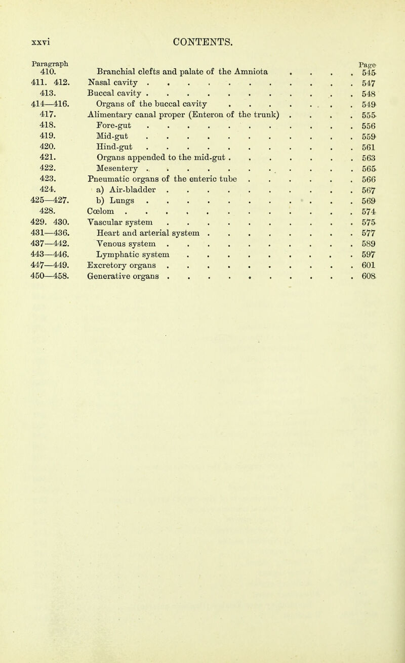 Paragraph Page 410. Brancliial clefts and palate of the Amniota .... 545 411. 412. Nasal cavity 547 413. Buccal cavity . 548 414—416. Organs of the buccal cavity 549 417. Alimentary canal proper (Enteron of the trunk) .... 555- 418. Fore-gut 556 419. Mid-gut 559 420. Hind-gut 561 421. Organs appended to the mid-gut 563 422. Mesentery ., . . . 565 423. Pneumatic organs of the enteric tube 566 424. a) Air-bladder 567 425—427. b) Lungs 569 428. Coelom 574 429. 430. Vascular system 575 431—436. Heart and arterial system 577 437—442. Venous system 589 443—446. Lymphatic system 597 447—449. Excretory organs 601 450—458. Generative organs 608