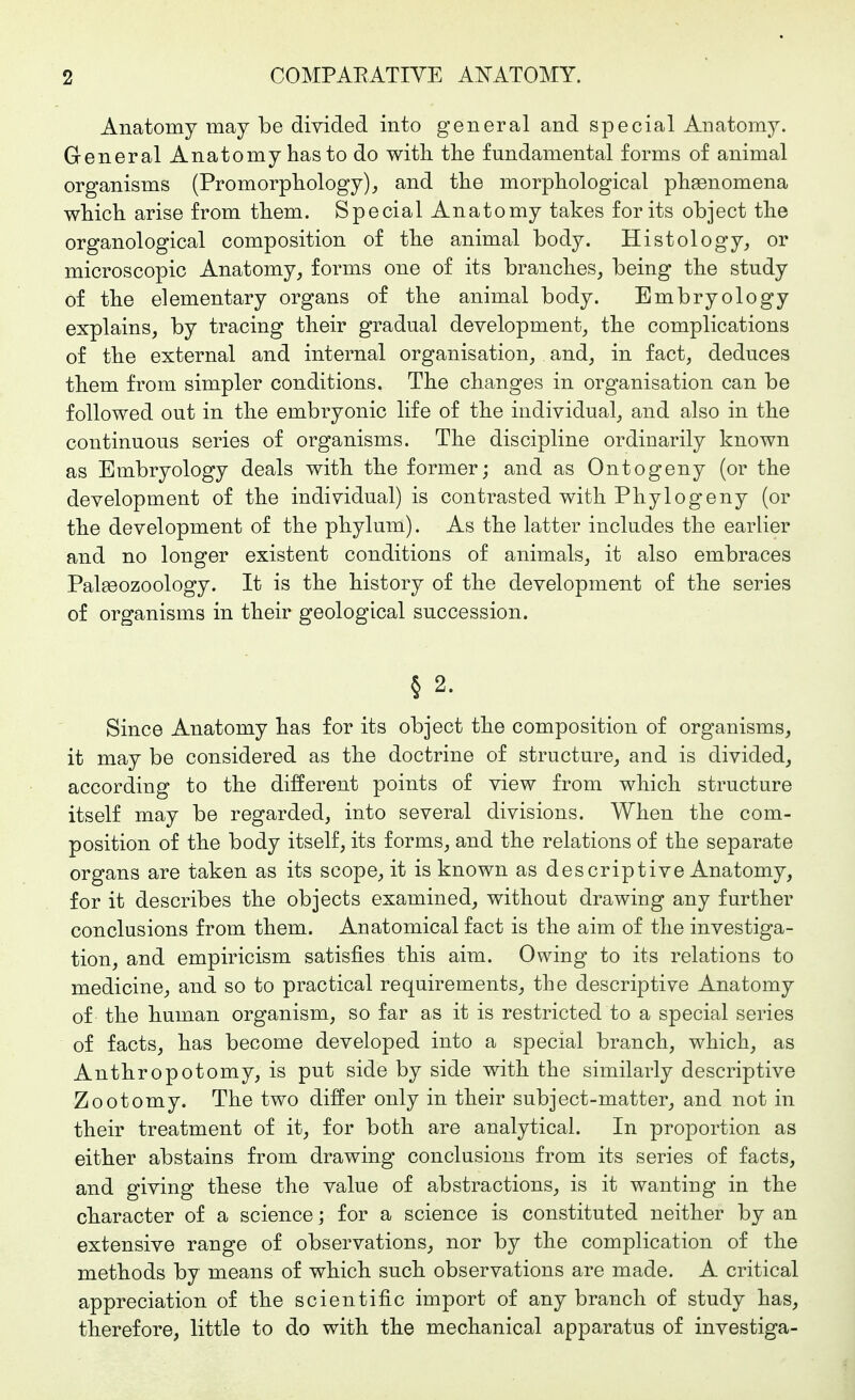 Anatomy may be divided into general and special Anatomy. General Anatomy has to do with, the fundamental forms of animal organisms (Promorphology), and the morphological phsonomena which arise from them. Special Anatomy takes for its object the organological composition of the animal body. Histology, or microscopic Anatomy, forms one of its branches, being the study of the elementary organs of the animal body. Embryology explains, by tracing their gradual development, the complications of the external and internal organisation, and, in fact, deduces them from simpler conditions. The changes in organisation can be followed out in the embryonic life of the individual, and also in the continuous series of organisms. The discipline ordinarily known as Embryology deals with the former; and as Ontogeny (or the development of the individual) is contrasted with Phylogeny (or the development of the phylum). As the latter includes the earlier and no longer existent conditions of animals, it also embraces Palseozoology. It is the history of the development of the series of organisms in their geological succession. § 2. Since Anatomy has for its object the composition of organisms, it may be considered as the doctrine of structure, and is divided, according to the di:fferent points of view from which structure itself may be regarded, into several divisions. When the com- position of the body itself, its forms, and the relations of the separate organs are taken as its scope, it is known as descriptive Anatomy, for it describes the objects examined, without drawing any further conclusions from them. Anatomical fact is the aim of the investiga- tion, and empiricism satisfies this aim. Owing to its relations to medicine, and so to practical requirements, the descriptive Anatomy of the human organism, so far as it is restricted to a special series of facts, has become developed into a special branch, which, as Anthropotomy, is put side by side with the similarly descriptive Zootomy. The two differ only in their subject-matter, and not in their treatment of it, for both are analytical. In proportion as either abstains from drawing conclusions from its series of facts, and giving these the value of abstractions, is it wanting in the character of a science; for a science is constituted neither by an extensive range of observations, nor by the complication of the methods by means of which such observations are made. A critical appreciation of the scientific import of any branch of study has, therefore, little to do with the mechanical apparatus of investiga-