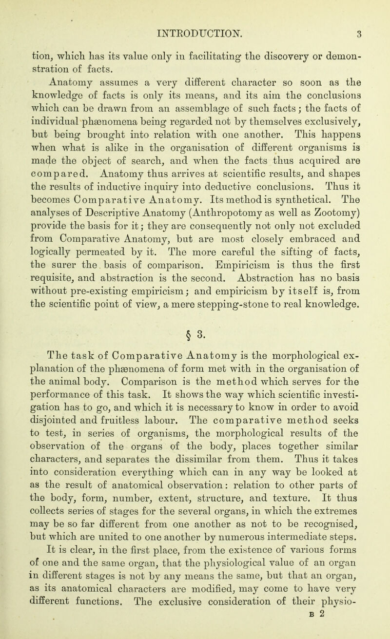 tion, whicli has its value only in facilitating tlie discovery or demon- stration of facts. Anatomy assumes a very different character so soon as the knowledge of facts is only its means, and its aim the conclusions which can he drawn from an assemblage of such facts; the facts of individual phenomena being regarded not by themselves exclusively, but being brought into relation with one another. This happens when what is alike in the organisation of different organisms is made the object of search, and when the facts thus acquired are compared. Anatomy thus arrives at scientific results, and shapes the results of inductive inquiry into deductive conclusions. Thus it becomes Comparative Anatomy. Its method is synthetical. The analyses of Descriptive Anatomy (Anthropotomy as well as Zootomy) provide the basis for it; they are consequently not only not excluded from Comparative Anatomy, but are most closely embraced and logically permeated by it. The more careful the sifting of facts, the surer the basis of comparison. Empiricism is thus the first requisite, and abstraction is the second. Abstraction has no basis without pre-existing empiricism; and empiricism by itself is, from the scientific point of view, a mere stepping-stone to real knowledge. § 3. The task of Comparative Anatomy is the morphological ex- planation of the pli£enomena of form met with in the organisation of the animal body. Comparison is the method which serves for the performance of this task. It shows the way which scientific investi- gation has to go, and which it is necessary to know in order to avoid disjointed and fruitless labour. The comparative method seeks to test, in series of organisms, the morphological results of the observation of the organs of the body, places together similar characters, and separates the dissimilar from them. Thus it takes into consideration everything which can in any way be looked at as the result of anatomical observation: relation to other parts of the body, form, number, extent, structure, and texture. It thus collects series of stages for the several organs, in which the extremes may be so far different from one another as not to be recognised, but which are united to one another by numerous intermediate steps. It is clear, in the first place, from the existence of various forms of one and the same organ, that the physiological value of an organ in different stages is not by any means the same, but that an organ, as its anatomical characters are modified, may come to have very different functions. The exclusive consideration of their physio- B 2