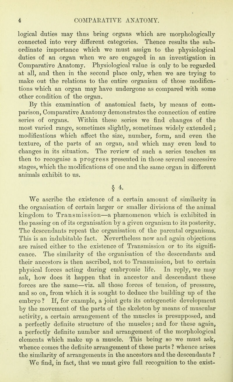 logical duties may thus bring organs wliicli are morphologically connected into very different categories. Thence results the sub- ordinate importance which we must assign to the physiological duties of an organ when we are engaged in an investigation in Comparative Anatomy. Physiological value is only to be regarded at all, and then in the second place only, when we are trying to make out the relations to the entire organism of those modifica- tions which an organ may have undergone as compared with some other condition of the organ. By this examination of anatomical facts, by means of com- parison, Comparative Anatomy demonstrates the connection of entire series of organs. Within these series we find changes of the most varied range, sometimes slightly, sometimes widely extended; modifications which affect the size, number, form, and even the texture, of the parts of an organ, and which may even lead to changes in its situation. The review of such a series teaches us then to recognise a progress presented in those several successive stages, which the modifications of one and the same organ in different animals exhibit to us. § 4. We ascribe the existence of a certain amount of similarity in the organisation of certain larger or smaller divisions of the animal kingdom to Transmission—a phsonomenon which is exhibited in the passing on of its organisation by a given organism to its posterity. The descendants repeat the organisation of the parental organisms. This is an indubitable fact. Nevertheless now and again objections are raised either to the existence of Transmission or to its signifi- cance. The similarity of the organisation of the descendants and their ancestors is then ascribed, not to Transmission, but to certain physical forces acting during embryonic life. In reply, we may ask, how does it happen that in ancestor and descendant these forces are the same—viz. all those forces of tension, of pressure, and so on, from which it is sought to deduce the building up of the embryo ? If, for example, a joint gets its ontogenetic development by the movement of the parts of the skeleton by means of muscular activity, a certain arrangement of the muscles is presupposed, and a perfectly definite structure of the muscles; and for these again, a perfectly definite number and arrangement of the morphological elements which make up a muscle. This being so we must ask, whence comes the definite arrangement of these parts ? whence arises the similarity of arrangements in the ancestors and the descendants ? We find, in fact, that we must give full recognition to the exist-