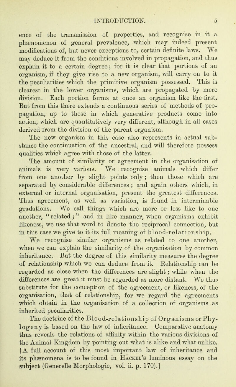 ence of the transmission of properties, and recognise in it a plisenomenon of general prevalence^ wliicli may indeed present modifications of, but never exceptions to, certain definite laws. We may deduce it from tlie conditions involved in propagation, and tlius explain it to a certain degree; for it is clear that portions of an organism, if they give rise to a new organism, will carry on to it the peculiarities which the primitive organism possessed. This is clearest in the lower organisms, which are propagated by mere division. Each portion forms at once an organism like the first. But from this there extends a continuous series of methods of pro- pagation, up to those in which generative products come into action, which are quantitatively very different, although in all cases derived from the division of the parent organism. The new organism in this case also represents in actual sub- stance the continuation of the ancestral, and will therefore possess qualities which agree with those of the latter. The amount of similarity or agreement in the organisation of animals is very various. We recognise animals which differ from one another by slight points only; then those which are separated by considerable differences ; and again others which, in external or internal organisation, present the greatest differences. Thus agreement, as well as variation, is found in interminable gradations. We call things which are more or less like to one another,  related; and in like manner, when organisms exhibit likeness, we use that word to denote the reciprocal connection, but in this case we give to it its full meaning of blood-relationship. We recognise similar organisms as related to one another, when we can explain the similarity of the organisation by common inheritance. But the degree of this similarity measures the degree of relationship which we can deduce from it. Eelationship can be regarded as close when the differences are slight; while when the differences are great it must be regarded as more distant. We thus substitute for the conception of the agreement, or likeness, of the organisation, that of relationship, for we regard the agreements which obtain in the organisation of a collection of organisms as inherited peculiarities. The doctrine of the Blood-relationship of Organisms or Phy- logeny is based on the law of inheritance. Comparative anatomy thus reveals the relations of affinity within the various divisions of the Animal Kingdom by pointing out what is alike and what unlike. [A full account of this most important law of inheritance and its phsenomena is to be found in HÄckel^s luminous essay on the subject (Generelle Morphologie, vol. ii. p. 170).]