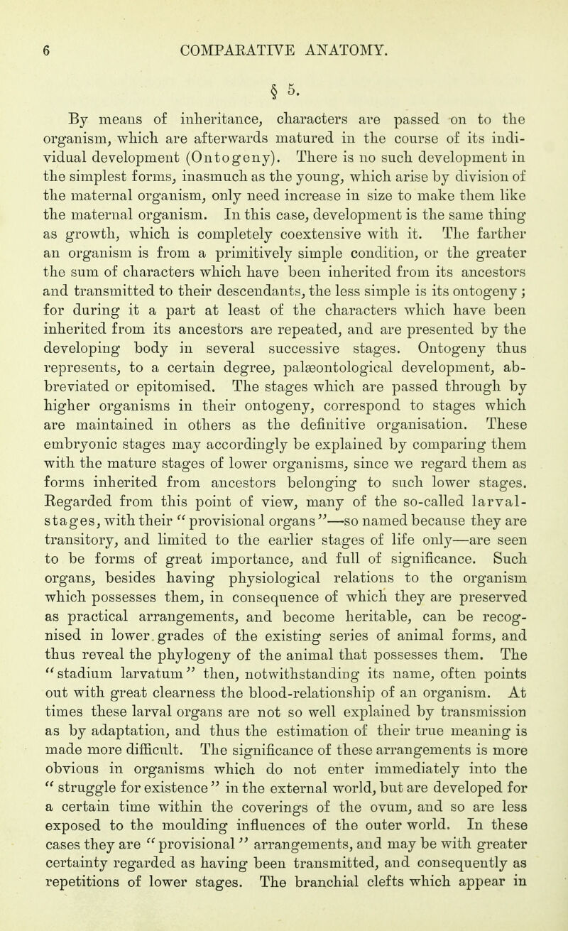 § 5. By means of inlieritance, cliaracters are passed on to tlie organism, wMcli are afterwards matured in tlie course of its indi- vidual development (Ontogeny). There is no sucli development in tlie simplest f orms, inasmucli as the young, which arise by division of the maternal organism, only need increase in size to make them like the maternal organism. In this case, development is the same thing as growth, which is completely coextensive with it. The farther an organism is from a primitively simple condition, or the greater the sum of characters which have been inherited from its ancestors and transmitted to their descendants, the less simple is its ontogeny ; for during it a part at least of the characters which have been inherited from its ancestors are repeated, and are presented by the developing body in several successive stages. Ontogeny thus represents, to a certain degree, palseontological development, ab- breviated or epitomised. The stages which are passed through by higher organisms in their ontogeny, correspond to stages which are maintained in others as the definitive organisation. These embryonic stages may accordingly be explained by comparing them with the mature stages of lower organisms, since we regard them as forms inherited from ancestors belonging to such lower stages. Regarded from this point of view, many of the so-called larval- stages, with their provisional organs—so named because they are transitory, and limited to the earlier stages of life only—are seen to be forms of great importance, and full of significance. Such organs, besides having physiological relations to the organism which possesses them, in consequence of which they are preserved as practical arrangements, and become heritable, can be recog- nised in lower, grades of the existing series of animal forms, and thus reveal the phylogeny of the animal that possesses them. The stadium larvatum then, notwithstanding its name, often points out with great clearness the blood-relationship of an organism. At times these larval organs are not so well explained by transmission as by adaptation, and thus the estimation of their true meaning is made more difficult. The significance of these arrangements is more obvious in organisms which do not enter immediately into the struggle for existence in the external world, but are developed for a certain time within the coverings of the ovum, and so are less exposed to the moulding influences of the outer world. In these cases they are provisional arrangements, and may be with greater certainty regarded as having been transmitted, and consequently as repetitions of lower stages. The branchial clefts which appear in