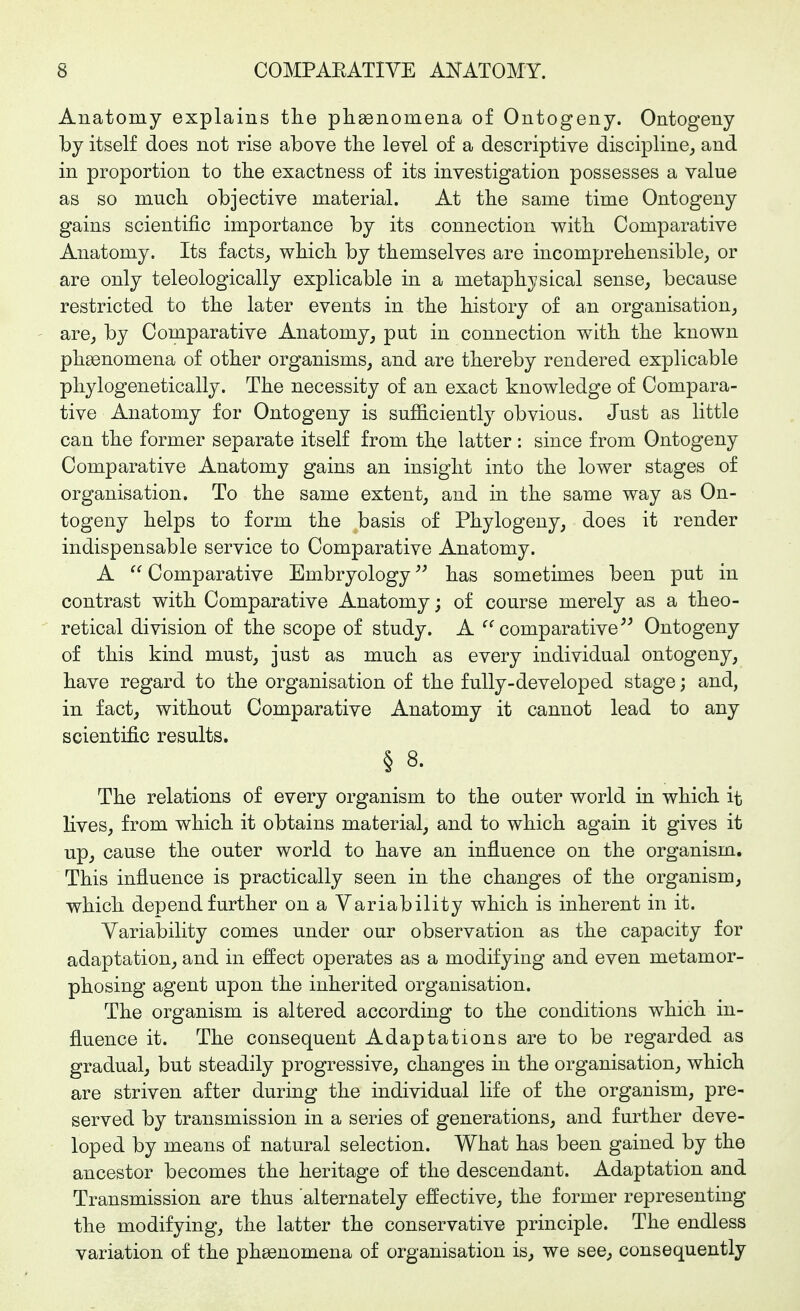 Anatomy explains tlie pliaenomena of Ontogeny. Ontogeny by itself does not rise above the level of a descriptive discipline, and in proportion to the exactness of its investigation possesses a value as so mucli objective material. At tlie same time Ontogeny gains scientific importance by its connection v^ith Comparative Anatomy. Its facts, wHcli by themselves are incomprehensible, or are only teleologically explicable in a metaphysical sense, because restricted to the later events in the history of an organisation, are, by Comparative Anatomy, put in connection with the known phenomena of other organisms, and are thereby rendered explicable pliylogenetically. The necessity of an exact knowledge of Compara- tive Anatomy for Ontogeny is sufficiently obvious. Just as little can the former separate itself from the latter : since from Ontogeny Comparative Anatomy gains an insight into the lower stages of organisation. To the same extent, and in the same way as On- togeny helps to form the basis of Phylogeny, does it render indispensable service to Comparative Anatomy. A  Comparative Embryology has sometimes been put in contrast with Comparative Anatomy; of course merely as a theo- retical division of the scope of study. A comparative^^ Ontogeny of this kind must, just as much as every individual ontogeny, have regard to the organisation of the fully-developed stage; and, in fact, without Comparative Anatomy it cannot lead to any scientific results. § 8. The relations of every organism to the outer world in which it lives, from which it obtains material, and to which again it gives it up, cause the outer world to have an influence on the organism. This influence is practically seen in the changes of the organism, which depend further on a Variability which is inherent in it. Variability comes under our observation as the capacity for adaptation, and in effect operates as a modifying and even metamor- phosing agent upon the inherited organisation. The organism is altered according to the conditions which in- fluence it. The consequent Adaptations are to be regarded as gradual, but steadily progressive, changes in the organisation, which are striven after during the individual life of the organism, pre- served by transmission in a series of generations, and further deve- loped by means of natural selection. What has been gained by the ancestor becomes the heritage of the descendant. Adaptation and Transmission are thus alternately effective, the former representing the modifying, the latter the conservative principle. The endless variation of the phenomena of organisation is, we see, consequently