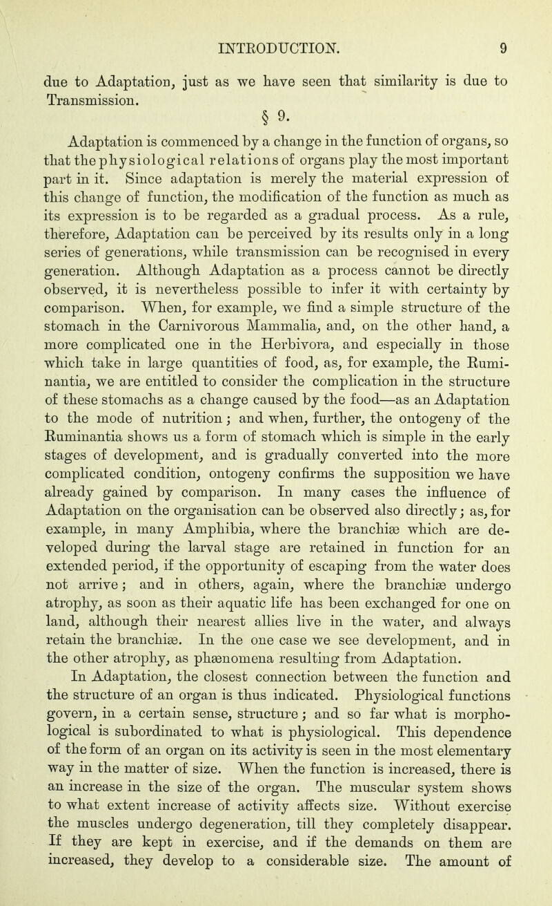 due to Adaptation, just as we have seen that similarity is due to Transmission. § 9. Adaptation is commenced by a change in the function of organs, so that the physiological relations of organs play the most important part in it. Since adaptation is merely the material expression of this change of function, the modification of the function as much as its expression is to be regarded as a gradual process. As a rule, therefore. Adaptation can be perceived by its results only in a long series of generations, while transmission can be recognised in every generation. Although Adaptation as a process cannot be directly observed, it is nevertheless possible to infer it with certainty by comparison. When, for example, we find a simple structure of the stomach in the Carnivorous Mammalia, and, on the other hand, a more complicated one in the Herbivora, and especially in those which take in large quantities of food, as, for example, the Eumi- nantia, we are entitled to consider the complication in the structure of these stomachs as a change caused by the food—as an Adaptation to the mode of nutrition; and when, further, the ontogeny of the Ruminantia shows us a form of stomach which is simple in the early stages of development, and is gradually converted into the more complicated condition, ontogeny confirms the supposition we have already gained by comparison. In many cases the influence of Adaptation on the organisation can be observed also directly; as, for example, in many Amphibia, where the branchige which are de- veloped during the larval stage are retained in function for an extended period, if the opportunity of escaping from the water does not arrive; and in others, again, where the branchi^ undergo atrophy, as soon as their aquatic life has been exchanged for one on land, although their nearest allies live in the water, and always retain the branchige. In the one case we see development, and in the other atrophy, as phsBnomena resulting from Adaptation. In Adaptation, the closest connection between the function and the structure of an organ is thus indicated. Physiological functions govern, in a certain sense, structure; and so far what is morpho- logical is subordinated to what is physiological. This dependence of the form of an organ on its activity is seen in the most elementary way in the matter of size. When the function is increased, there is an increase in the size of the organ. The muscular system shows to what extent increase of activity affects size. Without exercise the muscles undergo degeneration, till they completely disappear. If they are kept in exercise, and if the demands on them are increased, they develop to a considerable size. The amount of