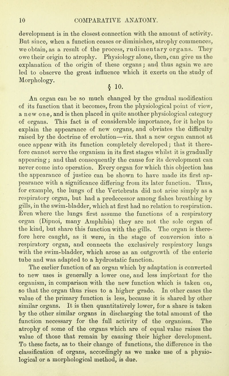 development is in tlie closest connection with the amount of activity. But since^ when a function ceases or diminishes, atrophy commences, we obtain, as a result of the process, rudimentary organs. They owe their origin to atrophy. Physiology alone, theu, can give us the explanation of the origin of these organs; and thus again we are led to observe the great influence which it exerts on the study of Morphology. § 10. An organ can be so much changed by the gradual modification of its function that it becomes, from the physiological point of view, a new one, and is then placed in quite another physiological category of organs. This fact is of considerable importance, for it helps to explain the appearance of new organs, and obviates the difiiculty raised by the doctrine of evolution—viz. that a new organ cannot at once appear with its function completely developed; that it there- fore cannot serve the organism in its first stages whilst it is gradually appearing; and that consequently the cause for its development can never come into operation. Every organ for which this objection has the appearance of justice can be shown to have made its first ap- pearance with a significance differing from its later function. Thus, for example, the lungs of the Yertebrata did not arise simply as a respiratory organ, but had a predecessor among fishes breathing by gills, in the swim-bladder, which at first had no relation to respiration. Even where the lungs first assume the functions of a respiratory organ (Dipnoi, many Amphibia) they are not the sole organ of the kind, but share this function with the gills. The organ is there- fore here caught, as it were, in the stage of conversion into a respiratory organ, and connects the exclusively respiratory lungs with the swim-bladder, which arose as an outgrowth of the enteric tube and was adapted to a hydrostatic function. The earlier function of an organ which by adaptation is converted to new uses is generally a lower one, and less important for the organism, in comparison with the new function which is taken on, so that the organ thus rises to a higher grade. In other cases the value of the primary function is less, because it is shared by other similar organs. It is then quantitatively lower, for a share is taken by the other similar organs in discharging the total amount of the function necessary for the full activity of the organism. The atrophy of some of the organs which are of equal value raises the value of those that remain by causing their higher development. To these facts, as to their change of functions, the difference in the classification of organs, accordingly as we make use of a physio- logical or a morphological method, is due.