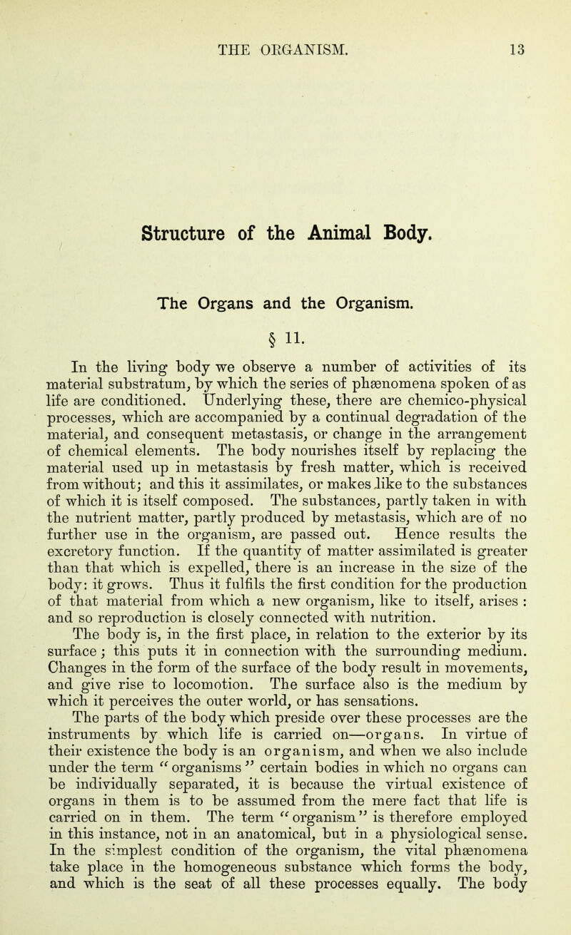 Structure of the Animal Body. The Organs and the Organism. § 11. In tlie living body we observe a number of activities of its material substratum^ by wbicli tbe series of pbaenomena spoken of as life are conditioned. Underlying tbese, there are cbemico-pliysical processes, wbicli are accompanied by a continual degradation of tbe material, and consequent metastasis, or change in the arrangement of chemical elements. The body nourishes itself by replacing the material used up in metastasis by fresh matter, which is received from without; and this it assimilates, or makes like to the substances of which it is itself composed. The substances, partly taken in with the nutrient matter, partly produced by metastasis, which are of no further use in the organism, are passed out. Hence results the excretory function. If the quantity of matter assimilated is greater than that which is expelled, there is an increase in the size of the body: it grows. Thus it fulfils the first condition for the production of that material from which a new organism, like to itself^ arises : and so reproduction is closely connected with nutrition. The body is, in the first place, in relation to the exterior by its surface ; this puts it in connection with the surrounding medium. Changes in the form of the surface of the body result in movements, and give rise to locomotion. The surface also is the medium by which it perceives the outer world, or has sensations. The parts of the body which preside over these processes are the instruments by which life is carried on—organs. In virtue of their existence the body is an organism, and when we also include under the term organisms certain bodies in which no organs can be individually separated, it is because the virtual existence of organs in them is to be assumed from the mere fact that life is carried on in them. The term organism is therefore employed in this instance, not in an anatomical, but in a physiological sense. In the simplest condition of the organism, the vital phsenomena take place in the homogeneous substance which forms the body, and which is the seat of all these processes equally. The body