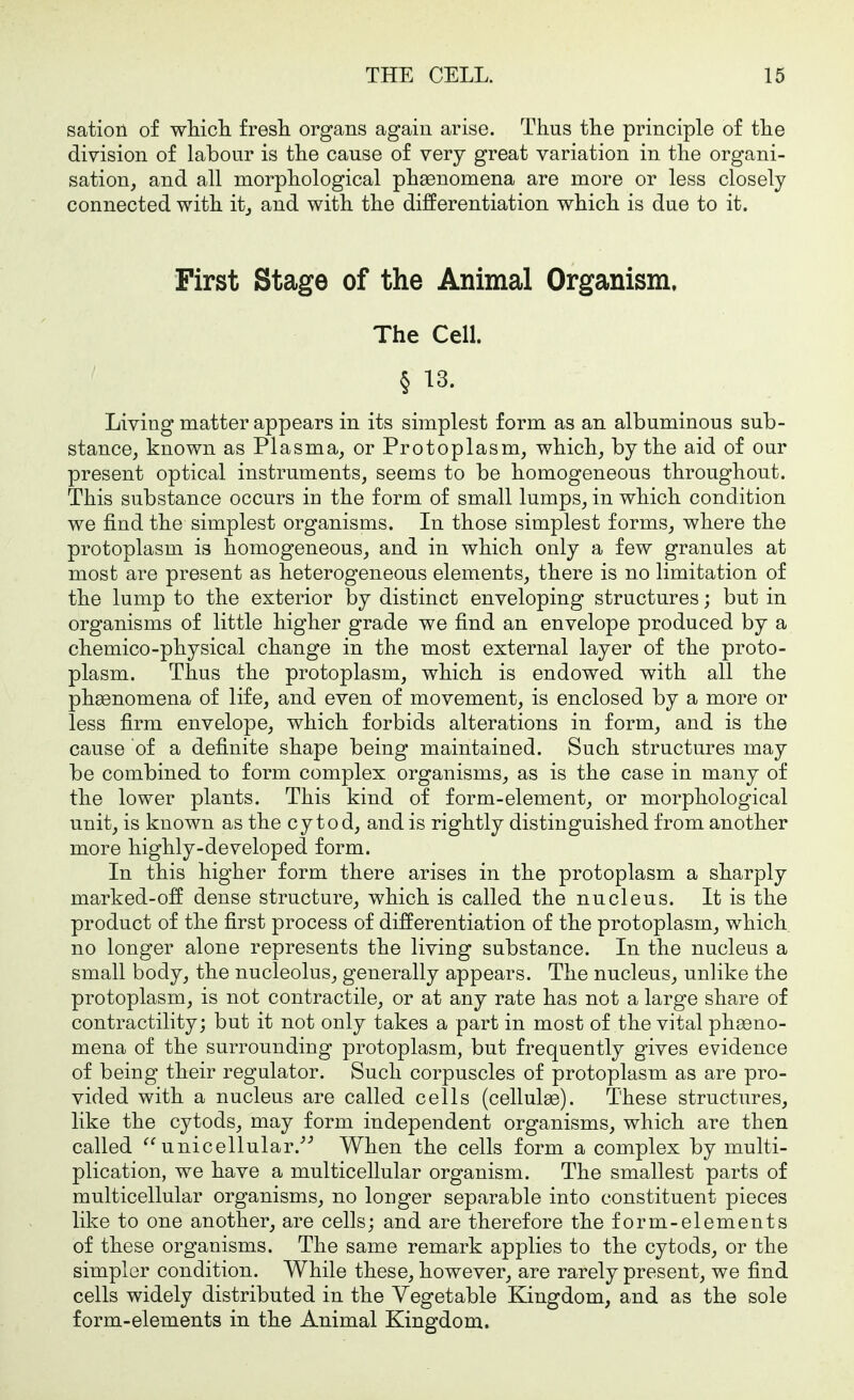 satioii of wliicli fresh organs again arise. Thus the principle of the division of labour is the cause of very great variation in the organi- sation, and all morphological phasnomena are more or less closely connected with itj and with the differentiation which is due to it. First Stage of the Animal Organism. The Cell. § 13. Living matter appears in its simplest form as an albuminous sub- stance, known as Plasma, or Protoplasm, which, by the aid of our present optical instruments, seems to be homogeneous throughout. This substance occurs in the form of small lumps, in which condition we find the simplest organisms. In those simplest forms, where the protoplasm is homogeneous, and in which only a few granules at most are present as heterogeneous elements, there is no limitation of the lump to the exterior by distinct enveloping structures; but in organisms of little higher grade we find an envelope produced by a chemico-physical change in the most external layer of the proto- plasm. Thus the protoplasm, which is endowed with all the phsenomena of life, and even of movement, is enclosed by a more or less firm envelope, which forbids alterations in form, and is the cause of a definite shape being maintained. Such structures may be combined to form complex organisms, as is the case in many of the lower plants. This kind of form-element, or morphological unit, is known as the cy tod, and is rightly distinguished from another more highly-developed form. In this higher form there arises in the protoplasm a sharply marked-off dense structure, which is called the nucleus. It is the product of the first process of differentiation of the protoplasm, which no longer alone represents the living substance. In the nucleus a small body, the nucleolus, generally appears. The nucleus, unlike the protoplasm, is not contractile, or at any rate has not a large share of contractility; but it not only takes a part in most of the vital phaeno- mena of the surrounding protoplasm, but frequently gives evidence of being their regulator. Such corpuscles of protoplasm as are pro- vided with a nucleus are called cells (cellulae). These structures, like the cytods, may form independent organisms, which are then called unicellular.^'' When the cells form a complex by multi- plication, we have a multicellular organism. The smallest parts of multicellular organisms, no longer separable into constituent pieces like to one another, are cells; and are therefore the form-elements of these organisms. The same remark applies to the cytods, or the simpler condition. While these, however, are rarely present, we find cells widely distributed in the Vegetable Kingdom, and as the sole form-elements in the Animal Kingdom.