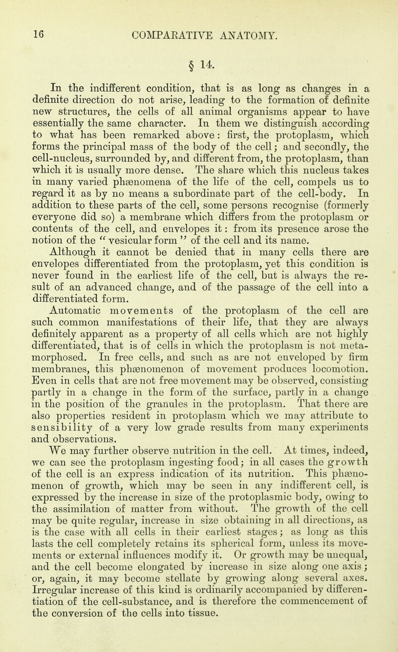 § 14. In tlie indifferent condition, that is as long as changes in a definite direction do not arise, leading to the formation of definite new structures, the cells of all animal organisms appear to have essentially the same character. In them we distinguish according to what has been remarked above : first, the protoplasm, which forms the principal mass of the body of the cell; and secondly, the cell-nucleus, surrounded by, and different from, the protoplasm, than which it is usually more dense. The share which this nucleus takes in many varied phaenomena of the life of the cell, compels us to regard it as by no means a subordinate part of the cell-body. In addition to these parts of the cell, some persons recognise (formerly everyone did so) a membrane which differs from the protoplasm or contents of the cell, and envelopes it: from its presence arose the notion of the ^' vesicular form of the cell and its name. Although it cannot be denied that in many cells there are envelopes differentiated from the protoplasm, yet this condition is never found in the earliest life of the cell, but is always the re- sult of an advanced change, and of the passage of the cell into a differentiated form. Automatic movements of the protoplasm of the cell are such common manifestations of their life, that they are always definitely apparent as a property of all cells which are not highly differentiated, that is of cells in which the protoplasm is not meta- morphosed. In free cells, and such as are not enveloped by firm membranes, this phasnomenon of movement produces locomotion. Even in cells that are not free movement may be observed, consisting partly in a change in the form of the surface, partly in a change in the position of the granules in the protoplasm. That there are also properties resident in protoplasm which we may attribute to sensibility of a very low grade results from many experiments and observations. We may further observe nutrition in the cell. At times, indeed, we can see the protoplasm ingesting food; in all cases the growth of the cell is an express indication of its nutrition. This phasno- menon of growth, which may be seen in any indifferent cell, is expressed by the increase in size of the protoplasmic body, owing to the assimilation of matter from without. The growth of the cell may be quite regular, increase in size obtaining in all directions, as is the case with all cells in their earliest stages; as long as this lasts the cell completely retains its spherical form, unless its move- ments or external influences modify it. Or growth may be unequal, and the cell become elongated by increase in size along one axis; or, again, it may become stellate by growing along several axes. Irregular increase of this kind is ordinarily accompanied by differen- tiation of the cell-substance, and is therefore the commencement of the conversion of the cells into tissue.