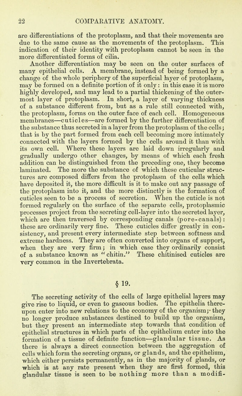 are differentiations of tlie protoplasm^ and that tlieir movements are due to tlie same cause as the movements of the protoplasm. This indication of their identity with protoplasm cannot be seen in the more differentiated forms of cilia. Another differentiation may be seen on the outer surfaces of many epithelial cells. A membrane, instead of being formed by a change of the whole periphery of the superficial layer of protoplasm, may be formed on a definite portion of it only : in this case it is more highly developed, and may lead to a partial thickening of the outer- most layer of protoplasm. In short, a layer of varying thickness of a substance different from, but as a rule still connected with, the protoplasm, forms on the outer face of each cell. Homogeneous membranes—cuticles—are formed by the further differentiation of the substance thus secreted in a layer from the protoplasm of the cells; that is by the part formed from each cell becoming more intimately connected with the layers formed by the cells around it than with its own cell. Where these layers are laid down irregularly and gradually undergo other changes, by means of which each fresh addition can be distinguished from the preceding one, they become laminated. The more the substance of which these cuticular struc- tures are composed differs from the protoplasm of the cells which have deposited it, the more difficult is it to make out any passage of the protoplasm into it, and the more distinctly is the formation of cuticles seen to be a process of secretion. When the cuticle is not formed regularly on the surface of the separate cells, protoplasmic processes project from the secreting cell-layer into the secreted layer, which are then traversed by corresponding canals (pore-canals) : these are ordinarily very fine. These cuticles differ greatly in con- sistency, and present every intermediate step between softness and extreme hardness. They are often converted into organs of support, when they are very firm; in which case they ordinarily consist of a substance known as chitin.'^ These chitinised cuticles are very common in the Invertebrata. § 19. The secreting activity of the cells of large epithelial layers may give rise to liquid, or even to gaseous bodies. The epithelia there- upon enter into new relations to the economy of the organism;- they no longer produce substances destined to build up the organism, but they present an intermediate step towards that condition of epithelial structures in which parts of the epithelium enter into the formation of a tissue of definite function—glandular tissue. As there is always a direct connection between the aggregation of cells which form the secreting organs, or glands, and the epithehum, which either persists permanently, as in the majority of glands, or which is at any rate present when they are first formed, this glandular tissue is seen to be nothing more than a modifi-
