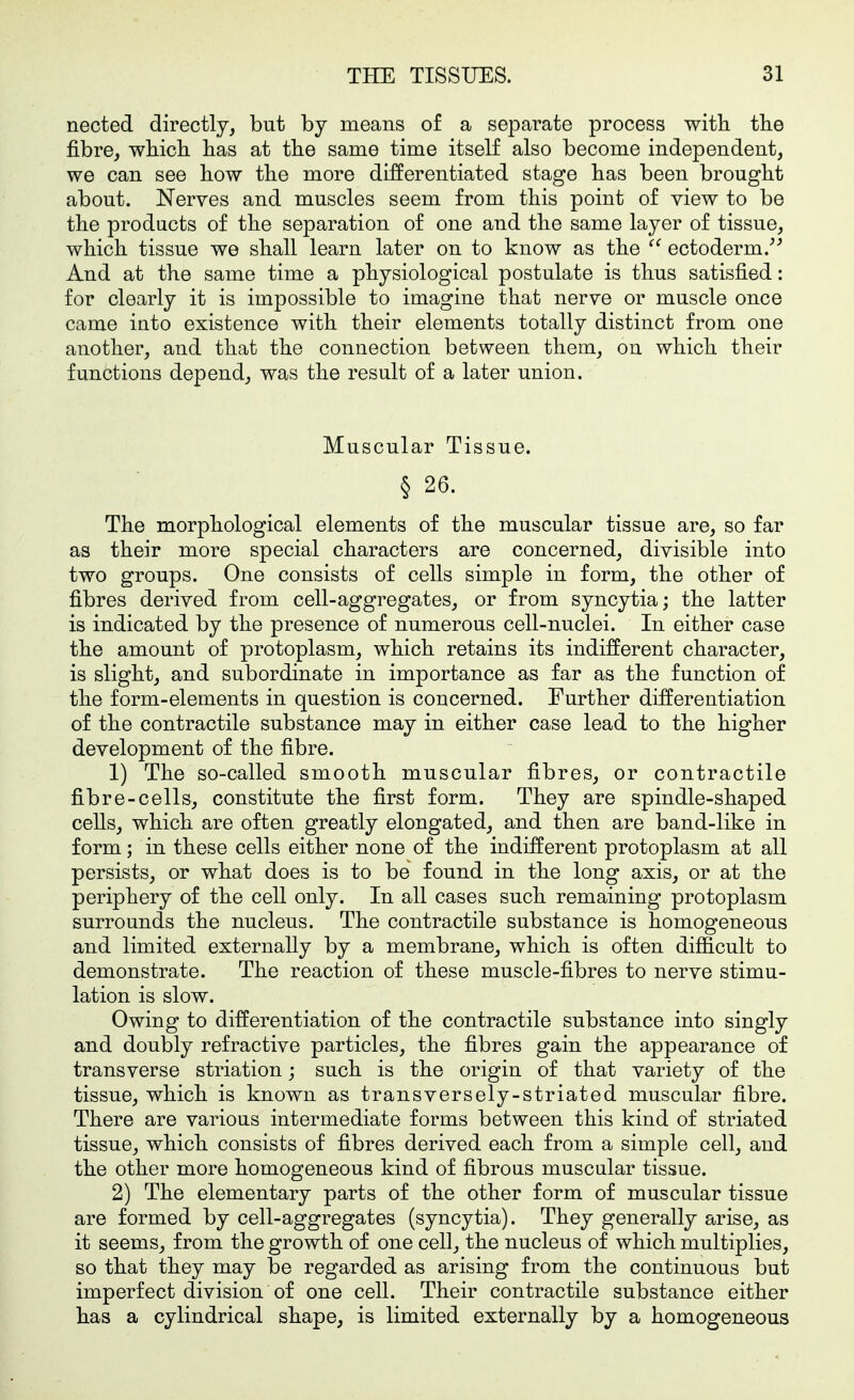 nected directly, but by means of a separate process with tbe fibre, wbicli lias at tlie same time itself also become independent, we can see how the more differentiated stage has been brought about. Nerves and muscles seem from this point of view to be the products of the separation of one and the same layer of tissue, which tissue we shall learn later on to know as the  ectoderm.^^ And at the same time a physiological postulate is thus satisfied: for clearly it is impossible to imagine that nerve or muscle once came into existence with their elements totally distinct from one another, and that the connection between them, on which their functions depend, was the result of a later union. Muscular Tissue. § 26. The morphological elements of the muscular tissue are, so far as their more special characters are concerned, divisible into two groups. One consists of cells simple in form, the other of fibres derived from cell-aggregates, or from syncytia; the latter is indicated by the presence of numerous cell-nuclei. In either case the amount of protoplasm, which retains its indifferent character, is slight, and subordinate in importance as far as the function of the form-elements in question is concerned. Further differentiation of the contractile substance may in either case lead to the higher development of the fibre. 1) The so-called smooth muscular fibres, or contractile fibre-cells, constitute the first form. They are spindle-shaped cells, which are often greatly elongated, and then are band-like in form; in these cells either none of the indifferent protoplasm at all persists, or what does is to be found in the long axis, or at the periphery of the cell only. In all cases such remaining protoplasm surrounds the nucleus. The contractile substance is homogeneous and limited externally by a membrane, which is often difficult to demonstrate. The reaction of these muscle-fibres to nerve stimu- lation is slow. Owing to differentiation of the contractile substance into singly and doubly refractive particles, the fibres gain the appearance of transverse striation; such is the origin of that variety of the tissue, which is known as transversely-striated muscular fibre. There are various intermediate forms between this kind of striated tissue, which consists of fibres derived each from a simple cell, and the other more homogeneous kind of fibrous muscular tissue. 2) The elementary parts of the other form of muscular tissue are formed by cell-aggregates (syncytia). They generally arise, as it seems, from the growth of one cell, the nucleus of which multiplies, so that they may be regarded as arising from the continuous but imperfect division of one cell. Their contractile substance either has a cylindrical shape, is limited externally by a homogeneous