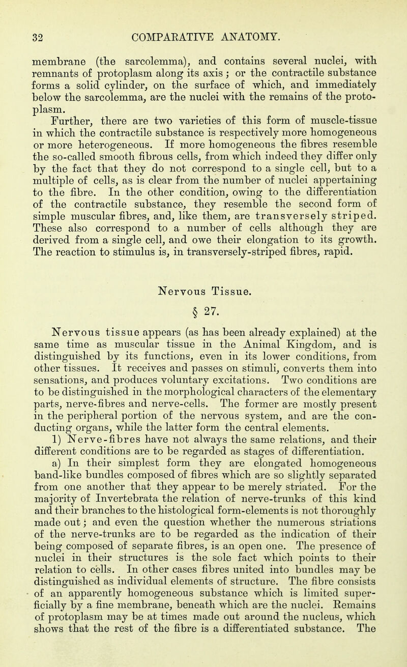 membrane {the sarcolemma)^ and contains several nuclei, witb. remnants of protoplasm along its axis ; or tlie contractile substance forms a solid cylinder, on the surface of whicli, and immediately below tbe sarcolemma, are tlie nuclei with, the remains of tlie proto- plasm. Further, there are two varieties of this form of muscle-tissue in which the contractile substance is respectively more homogeneous or more heterogeneous. If more homogeneous the fibres resemble the so-called smooth fibrous cells, from which indeed they differ only by the fact that they do not correspond to a single cell, but to a multiple of cells, as is clear from the number of nuclei appertaining to the fibre. In the other condition, owing to the differentiation of the contractile substance, they resemble the second form of simple muscular fibres, and, like them, are transversely striped. These also correspond to a number of cells although they are derived from a single cell, and owe their elongation to its growth. The reaction to stimulus is, in transversely-striped fibres, rapid. Nervous Tissue. § 27. Nervous tissue appears (as has been already explained) at the same time as muscular tissue in the Animal Kingdom, and is distinguished by its functions, even in its lower conditions, from other tissues. It receives and passes on stimuli, converts them into sensations, and produces voluntary excitations. Two conditions are to be distinguished in the morphological characters of the elementary parts, nerve-fibres and nerve-cells. The former are mostly present in the peripheral portion of the nervous system, and are the con- ducting organs, while the latter form the central elements. 1) Nerve-fibres have not always the same relations, and their different conditions are to be regarded as stages of differentiation. a) In their simplest form they are elongated homogeneous band-like bundles composed of fibres which are so slightly separated from one another that they appear to be merely striated. For the majority of Invertebrata the relation of nerve-trunks of this kind and their branches to the histological form-elements is not thoroughly made out; and even the question whether the numerous striations of the nerve-trunks are to be regarded as the indication of their being composed of separate fibres, is an open one. The presence of nuclei in their structures is the sole fact which points to their relation to cells. In other cases fibres united into bundles may be distinguished as individual elements of structure. The fibre consists of an apparently homogeneous substance which is limited super- ficially by a fine membrane, beneath which are the nuclei. Remains of protoplasm may be at times made out around the nucleus, which shows that the rest of the fibre is a differentiated substance. The