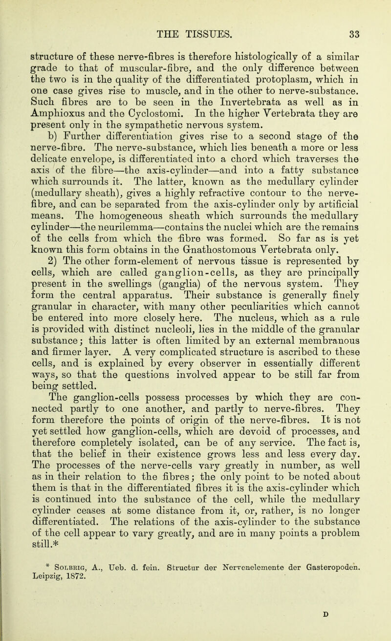 structure of these nerve-fibres is therefore histologically of a similar grade to that of muscular-fibre, and the only difference between the two is in the quality of the differentiated protoplasm, which in one case gives rise to muscle, and in the other to nerve-substance. Such fibres are to be seen in the Invertebrata as well as in Amphioxus and the Cyclostomi. In the higher Vertebrata they are present only in the sympathetic nervous system. b) Further differentiation gives rise to a second stage of the nerve-fibre. The nerve-substance, which lies beneath a more or less delicate envelope, is differentiated into a chord which traverses the axis of the fibre—the axis-cylinder—and into a fatty substance which surrounds it. The latter, known as the medullary cylinder (medullary sheath), gives a highly refractive contour to the nerve- fibre, and can be separated from the axis-cylinder only by artificial means. The homogeneous sheath which surrounds the medullary cylinder—the neurilemma—contains the nuclei which are the remains of the cells from which the fibre was formed. So far as is yet kuown this form obtains in the Grnathostomous Vertebrata only. 2) The other form-element of nervous tissue is represented by cells, which are called ganglion-cells, as they are principally present in the swellings (ganglia) of the nervous system. They form the central apparatus. Their substance is generally finely granular in character, with many other peculiarities which cannot be entered into more closely here. The nucleus, which as a rule is provided with distinct nucleoli, lies in the middle of the granular substance; this latter is often limited by an external membranous and firmer layer. A very complicated structure is ascribed to these cells, and is explained by every observer in essentially different ways, so that the questions involved appear to be still far from being settled. The ganglion-cells possess processes by which they are con- nected partly to one another, and partly to nerve-fibres. They form therefore the points of origin of the nerve-fibres. It is not yet settled how ganglion-cells, which are devoid of processes, and therefore completely isolated, can be of any service. The fact is, that the belief in their existence grows less and less every day. The processes of the nerve-cells vary greatly in number, as well as in their relation to the fibres; the only point to be noted about them is that in the differentiated fibres it is the axis-cylinder which is continued into the substauce of the cell, while the medullary cylinder ceases at some distance from it, or, rather, is no longer differentiated. The relations of the axis-cylinder to the substance of the cell appear to vary greatly, and are in many points a problem * SoLBRiG, A., Ueb. d. fein, Structur der Nerrenelemente der Gasteropoden. Leipzig, 1872. D