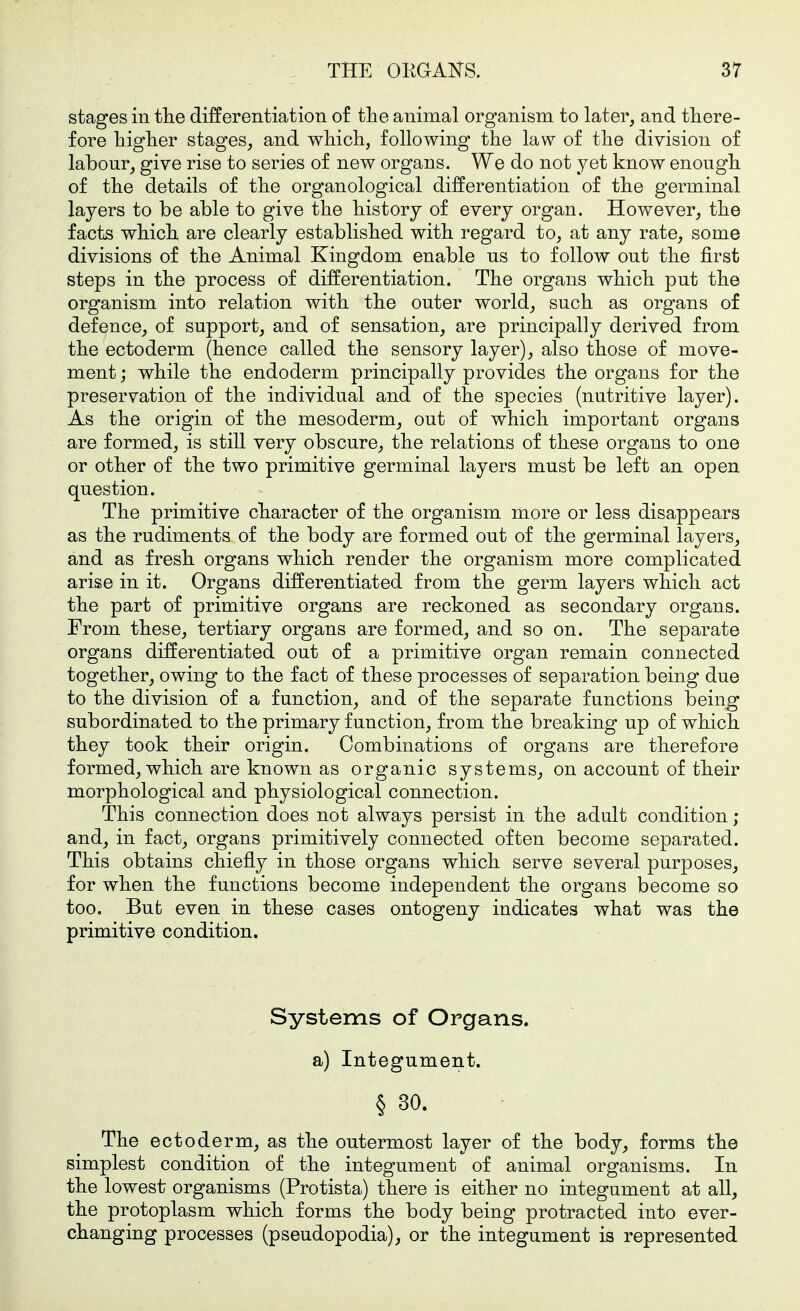 stages in the differentiation of the animal organism to later, and there- fore higher stages, and which, following the law of the division of labour, give rise to series of new organs. We do not yet know enough of the details of the organological differentiation of the germinal layers to be able to give the history of every organ. However, the facts which are clearly established with regard to, at any rate, some divisions of the Animal Kingdom enable us to follow out the first steps in the process of differentiation. The organs which put the organism into relation with the outer world, such as organs of defence, of support, and of sensation, are principally derived from the ectoderm (hence called the sensory layer), also those of move- ment ; while the endoderm principally provides the organs for the preservation of the individual and of the species (nutritive layer). As the origin of the mesoderm, out of which important organs are formed, is still very obscure, the relations of these organs to one or other of the two primitive germinal layers must be left an open question. The primitive character of the organism more or less disappears as the rudiments of the body are formed out of the germinal layers, and as fresh organs which render the organism more complicated arise in it. Organs differentiated from the germ layers which act the part of primitive organs are reckoned as secondary organs. From these, tertiary organs are formed, and so on. The separate organs differentiated out of a primitive organ remain connected together, owing to the fact of these processes of separation being due to the division of a function, and of the separate functions being subordinated to the primary function, from the breaking up of which they took their origin. Combinations of organs are therefore formed, which are known as organic systems, on account of their morphological and physiological connection. This connection does not always persist in the adult condition ; and, in fact, organs primitively connected often become separated. This obtains chiefly in those organs which serve several purposes, for when the functions become independent the organs become so too. Bub even in these cases ontogeny indicates what was the primitive condition. Systems of Organs, a) Integument. § 30. The ectoderm, as the outermost layer of the body, forms the simplest condition of the integument of animal organisms. In the lowest organisms (Protista) there is either no integument at all, the protoplasm which forms the body being protracted into ever- changing processes (pseudopodia), or the integument is represented