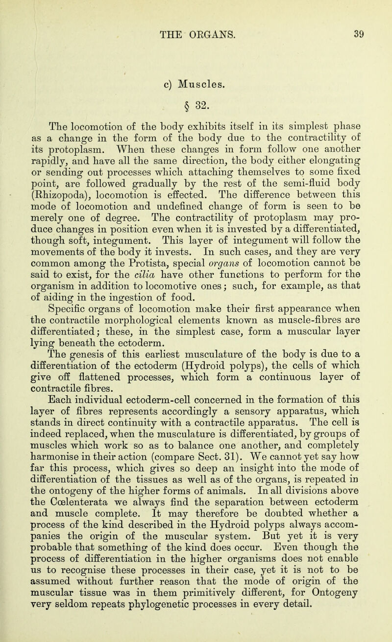 c) Muscles. § 32. The locomotion of tlie body exhibits itself in its simplest pliase as a change in the form of the body due to the contractility of its protoplasm. When these changes in form follow one another rapidly, and have all the same direction, the body either elongating or sending out processes which attaching themselves to some fixed point, are followed gradually by the rest of the semi-fluid body (Rhizopoda), locomotion is effected. The difference between this mode of locomotion and undefined change of form is seen to be merely one of degree. The contractility of protoplasm may pro- duce changes in position even when it is invested by a differentiated, though soft, integument. This layer of integument will follow the movements of the body it invests. In such cases, and they are very common among the Protista, special organs of locomotion cannot be said to exist, for the cilia have other functions to perform for the organism in addition to locomotive ones; such, for example, as that of aiding in the ingestion of food. Specific organs of locomotion make their first appearance when the contractile morphological elements known as muscle-fibres are differentiated; these, in the simplest case, form a muscular layer lying beneath the ectoderm. The genesis of this earliest musculature of the body is due to a differentiation of the ectoderm (Hydroid polyps), the cells of which give off flattened processes, which form a continuous layer of contractile fibres. Each individual ectoderm-cell concerned in the formation of this layer of fibres represents accordingly a sensory apparatus, which stands in direct continuity with a contractile apparatus. The cell is indeed replaced, when the musculature is differentiated, by groups of muscles which work so as to balance one another, and completely harmonise in their action (compare Sect. 31). We cannot yet say how far this process, which gives so deep an insight into the mode of differentiation of the tissues as well as of the organs, is repeated in the ontogeny of the higher forms of animals. In all divisions above the Coelenterata we always find the separation between ectoderm and muscle complete. It may therefore be doubted whether a process of the kind described in the Hydroid polyps always accom- panies the origin of the muscular system. But yet it is very probable that something of the kind does occur. Even though the process of differentiation in the higher organisms does not enable us to recognise these processes in their case, yet it is not to be assumed without further reason that the mode of origin of the muscular tissue was in them primitively different, for Ontogeny very seldom repeats phylogenetic processes in every detail.