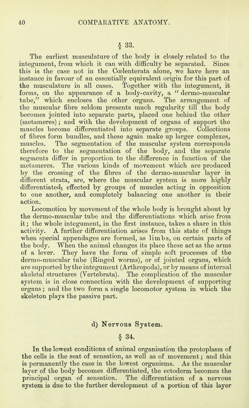 § 33. The earliest musculature of the body is closely related to the integument^ from which it can with difficulty be separated. Since this is the case not in the Coelenterata alone^ we have here an instance in favour of an essentially equivalent origin for this part of the musculature in all cases. Together with the integument, it forms, on the appearance of a body-cavity, a  dermo-muscular tube/*^ which encloses the other organs. The arrangement of the muscular fibre seldom presents much regularity till the body becomes jointed into separate parts, placed one behind the other (metameres); and with the development of organs of support the muscles become differentiated into separate groups. Collections of fibres form bundles, and these again make up larger complexes, muscles. The segmentation of the muscular system corresponds therefore to the segmentation of the body, and the separate segments differ in proportion to the difference in function of the metameres. The various kinds of movement which are produced by the crossing of the fibres of the dermo-muscular layer in different strata, are, where the muscular system is more highly differentiated) effected by groups of muscles acting in opposition to one another, and completely balancing one another in their action. Locomotion by movement of the whole body is brought about by the dermo-muscular tube and the differentiations which arise from it; the whole integument, in the first instance, takes a share in this activity. A further differentiation arises from this state of things when special appendages are formed, as limbs, on certain parts of the body. When the animal changes its place these act as the arms of a lever. They have the form of simple soft processes of the dermo-muscular tube (Ringed worms), or of jointed organs, which are supported by the integument (Arthropoda), or by means of internal skeletal structures (Vertebrata). The complication of the muscular system is in close connection with the development of supporting organs; and the two form a single locomotor system in which the skeleton plays the passive part. d) Nervous System. § 34. In the lowest conditions of animal organisation the protoplasm of the cells is the seat of sensation, as well as of movement; and this is permanently the case in the lowest organisms. As the muscular layer of the body becomes differentiated, the ectoderm becomes the principal organ of sensation. The differentiation of a nervous system is due to the further development of a portion of this layer