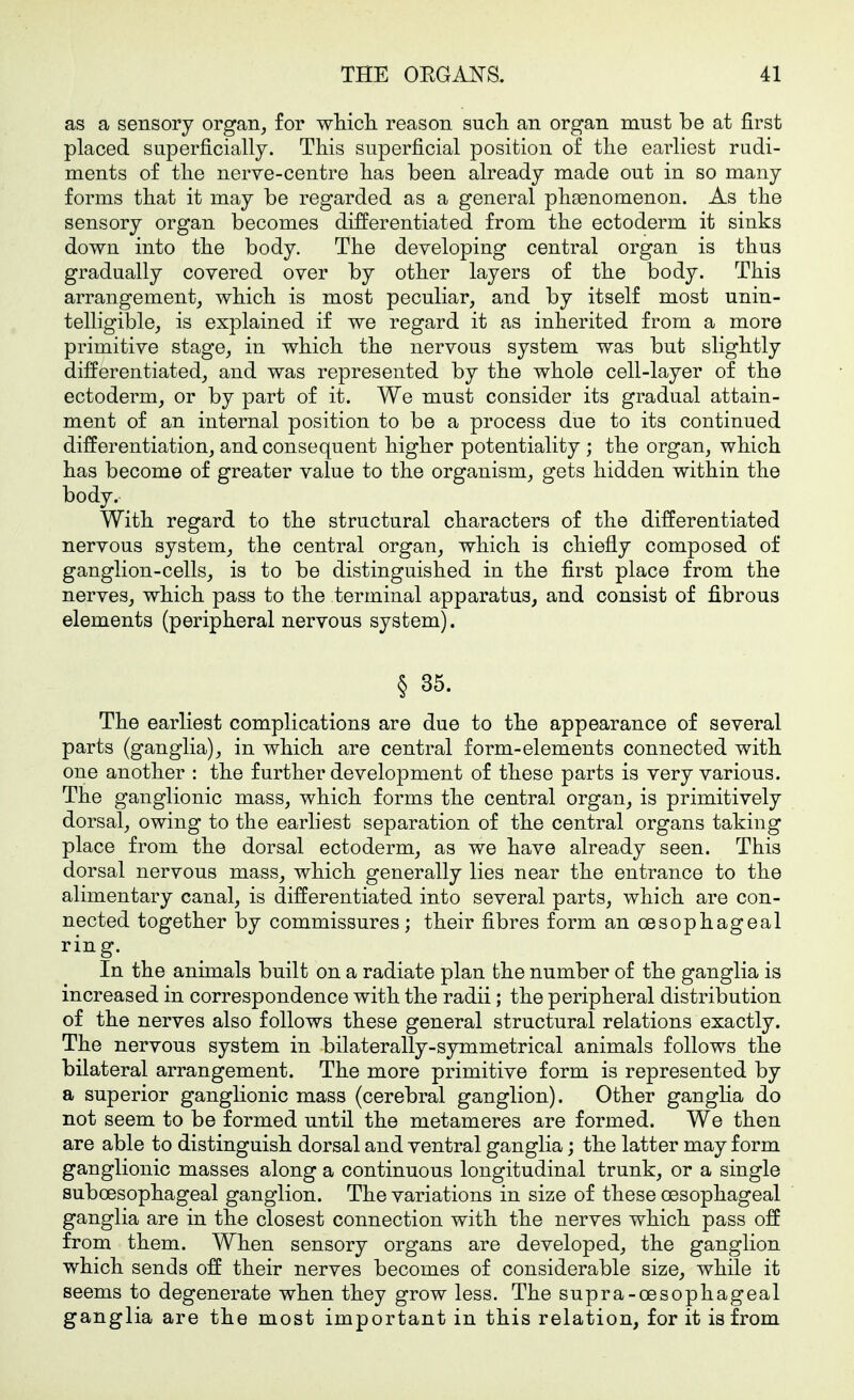 as a sensory organ^ for wliicli reason sucli an organ must be at first placed superficially. This superficial position of tlie earliest rudi- ments of tlie nerve-centre lias been already made out in so many forms that it may be regarded as a general phsenomenon. As the sensory organ becomes differentiated from the ectoderm it sinks down into the body. The developing central organ is thus gradually covered over by other layers of the body. This arrangement, which is most peculiar, and by itself most unin- telligible, is explained if we regard it as inherited from a more primitive stage, in which the nervous system was but slightly differentiated, and was represented by the whole cell-layer of the ectoderm, or by part of it. We must consider its gradual attain- ment of an internal position to be a process due to its continued differentiation, and consequent higher potentiality ; the organ, which has become of greater value to the organism, gets hidden within the body. With regard to the structural characters of the differentiated nervous system, the central organ, which is chiefly composed of ganglion-cells, is to be distinguished in the first place from the nerves, which pass to the terminal apparatus, and consist of fibrous elements (peripheral nervous system). § 35. The earliest complications are due to the appearance of several parts (ganglia), in which are central form-elements connected with one another : the further development of these parts is very various. The ganglionic mass, which forms the central organ, is primitively dorsal, owing to the earliest separation of the central organs taking place from the dorsal ectoderm, as we have already seen. This dorsal nervous mass, which generally lies near the entrance to the alimentary canal, is differentiated into several parts, which are con- nected together by commissures; their fibres form an oesophageal ring. In the animals built on a radiate plan the number of the ganglia is increased in correspondence with the radii; the peripheral distribution of the nerves also follows these general structural relations exactly. The nervous system in bilaterally-symmetrical animals follows the bilateral arrangement. The more primitive form is represented by a superior ganglionic mass (cerebral ganglion). Other gangha do not seem to be formed until the metameres are formed. We then are able to distinguish dorsal and ventral ganglia; the latter may form ganglionic masses along a continuous longitudinal trunk, or a single suboesophageal ganglion. The variations in size of these oesophageal ganglia are in the closest connection with the nerves which pass off from them. When sensory organs are developed, the ganglion which sends off their nerves becomes of considerable size, while it seems to degenerate when they grow less. The supra-oesophageal ganglia are the most important in this relation, for it is from