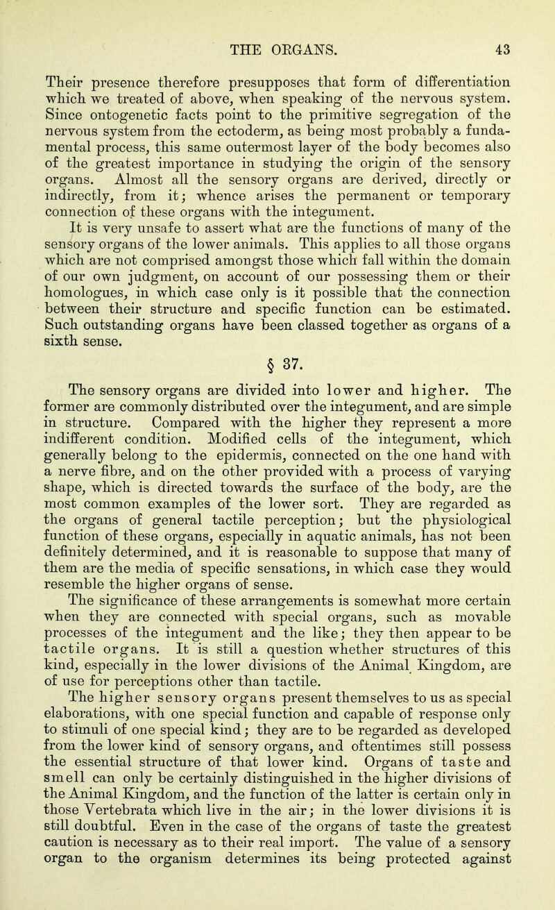 Their presence therefore presupposes that form of differentiation which we treated of above, when speaking of the nervous system. Since ontogenetic facts point to the primitive segregation of the nervous system from the ectoderm, as being most probably a funda- mental process, this same outermost layer of the body becomes also of the greatest importance in studying the origin of the sensory organs. Almost all the sensory organs are derived, directly or indirectly, from it; whence arises the permanent or temporary connection of these organs with the integument. It is very unsafe to assert what are the functions of many of the sensory organs of the lower animals. This applies to all those organs which are not comprised amongst those which fall within the domain of our own judgment, on account of our possessing them or their homologues, in which case only is it possible that the connection between their structure and specific function can be estimated. Such outstanding organs have been classed together as organs of a sixth sense. § 37. The sensory organs are divided into lower and higher. The former are commonly distributed over the integument, and are simple in structure. Compared with the higher they represent a more indifferent condition. Modified cells of the integument, which generally belong to the epidermis, connected on the one hand with a nerve fibre, and on the other provided with a process of varying shape, which is directed towards the surface of the body, are the most common examples of the lower sort. They are regarded as the organs of general tactile perception; but the physiological function of these organs, especially in aquatic animals, has not been definitely determined, and it is reasonable to suppose that many of them are the media of specific sensations, in which case they would resemble the higher organs of sense. The significance of these arrangements is somewhat more certain when they are connected with special organs, such as movable processes of the integument and the like; they then appear to be tactile organs. It is still a question whether structures of this kind, especially in the lower divisions of the Animal Kingdom, are of use for perceptions other than tactile. The higher sensory organs present themselves to us as special elaborations, with one special function and capable of response only to stimuli of one special kind; they are to be regarded as developed from the lower kind of sensory organs, and oftentimes still possess the essential structure of that lower kind. Organs of taste and smell can only be certainly distinguished in the higher divisions of the Animal Kingdom, and the function of the latter is certain only in those Yertebrata which live in the air; in the lower divisions it is still doubtful. Even in the case of the organs of taste the greatest caution is necessary as to their real import. The value of a sensory organ to the organism determines its being protected against