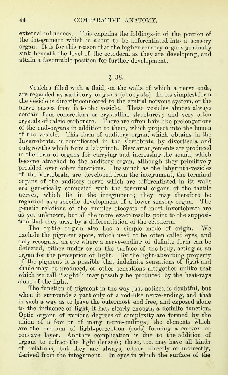 external influences. This explains the foldings-in of the portion of the integument which is about to be differentiated into a sensory organ. It is for this reason that the higher sensory organs gradually sink beneath the level of the ectoderm' as they are developing, and attain a favourable position for further development. § 38. Vesicles filled with a fluid, on the walls of which a nerve ends, are regarded as auditory organs (o to cysts). In its simplest form the vesicle is directly connected to the central nervous system, or the nerve passes from it to the vesicle. These vesicles almost always contain firm concretions or crystalline structures; and very often crystals of calcic carbonate. There are often hair-like prolongations of the end-organs in addition to them, which project into the lumen of the vesicle. This form of auditory organ, which obtains in the Invertebrata, is complicated in the Vertebrata by diverticula and outgrowths which form a labyrinth. New arrangements are produced in the form of organs for carrying and increasing the sound, which become attached to the auditory organ, although they primitively presided over other functions. Inasmuch as the labyrinth-vesicles of the Vertebrata are developed from the integument, the terminal organs of the auditory nerve which are differentiated in its walls are genetically connected with the terminal organs of the tactile nerves, which lie in the integument; they may therefore be regarded as a specific development of a lower sensory organ. The genetic relations of the simpler otocysts of most Invertebrata are as yet unknown, but all the more exact results point to the supposi- tion that they arise by a differentiation of the ectoderm. The optic organ also has a simple mode of origin. We exclude the pigment spots, which used to be often called eyes, and only recognise an eye where a nerve-ending of definite form can be detected, either under or on the surface of the body, acting as an organ for the perception of light. By the light-absorbing property of the pigment it is possible that indefinite sensations of light and shade may be produced, or other sensations altogether unlike that which we call  sight may possibly be produced by the heat-rays alone of the light. The function of pigment in the way just noticed is doubtful, but when it surrounds a part only of a rod-like nerve-ending, and that in such a way as to leave the outermost end free, and exposed alone to the influence of light, it has, clearly enough, a definite function. Optic organs of various degrees of complexity are formed by the union of a few or of many nerve-endings; the elements which are the medium of light-perception (rods) forming a convex or concave layer. Another complication is due to the addition of organs to refract the light (lenses); these, too, may have all kinds of relations, but they are always, either directly or indirectly, derived from the integument. In eyes in which the surface of the