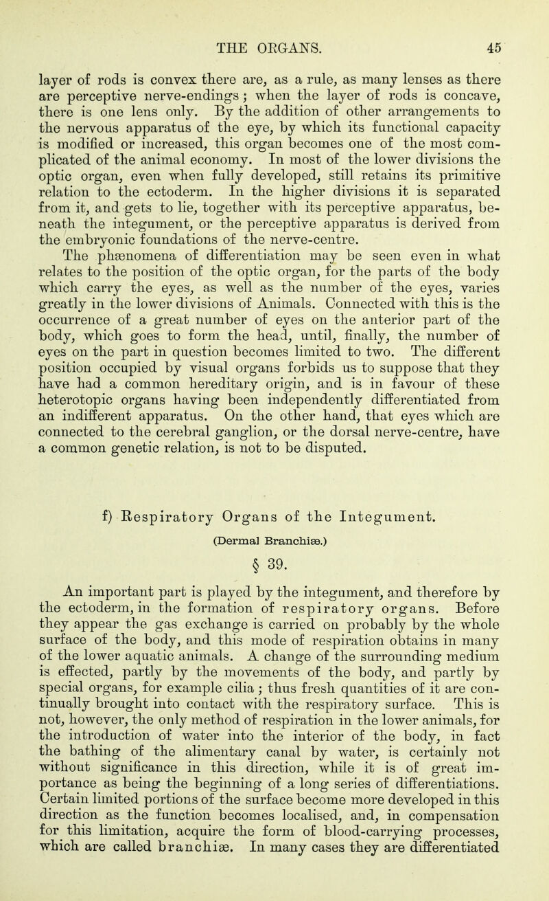 layer of rods is convex there are, as a rule, as many lenses as there are perceptive nerve-endings; when the layer of rods is concave, there is one lens only. By the addition of other arrangements to the nervous apparatus of the eye, by which its functional capacity is modified or increased, this organ becomes one of the most com- plicated of the animal economy. In most of the lower divisions the optic organ, even when fully developed, still retains its primitive relation to the ectoderm. In the higher divisions it is separated from it, and gets to lie, together with its perceptive apparatus, be- neath the integument, or the perceptive apparatus is derived from the embryonic foundations of the nerve-centre. The phaenomena of differentiation may be seen even in what relates to the position of the optic organ, for the parts of the body which carry the eyes, as well as the number of the eyes, varies greatly in the lower divisions of Animals. Connected with this is the occurrence of a great number of eyes on the anterior part of the body, which goes to form the head, until, finally, the number of eyes on the part in question becomes limited to two. The different position occupied by visual organs forbids us to suppose that they have had a common hereditary origin, and is in favour of these heterotopic organs having been independently differentiated from an indifferent apparatus. On the other hand, that eyes which are connected to the cerebral ganglion, or the dorsal nerve-centre, have a common genetic relation, is not to be disputed. f) Respiratory Organs of the Integument. (Dermal Branchiee.) § 39. An important part is played by the integument, and therefore by the ectoderm, in the formation of respiratory organs. Before they appear the gas exchange is carried on probably by the whole surface of the body, and this mode of respiration obtains in many of the lower aquatic animals. A change of the surrounding medium is effected, partly by the movements of the body, and partly by special organs, for example cilia; thus fresh quantities of it are con- tinually brought into contact with the respiratory surface. This is not, however, the only method of respiration in the lower animals, for the introduction of water into the interior of the body, in fact the bathing of the alimentary canal by water, is certainly not without significance in this direction, while it is of great im- portance as being the beginning of a long series of differentiations. Certain limited portions of the surface become more developed in this direction as the function becomes localised, and, in compensation for this limitation, acquire the form of blood-carrying processes, which are called branchiae. In many cases they are differentiated
