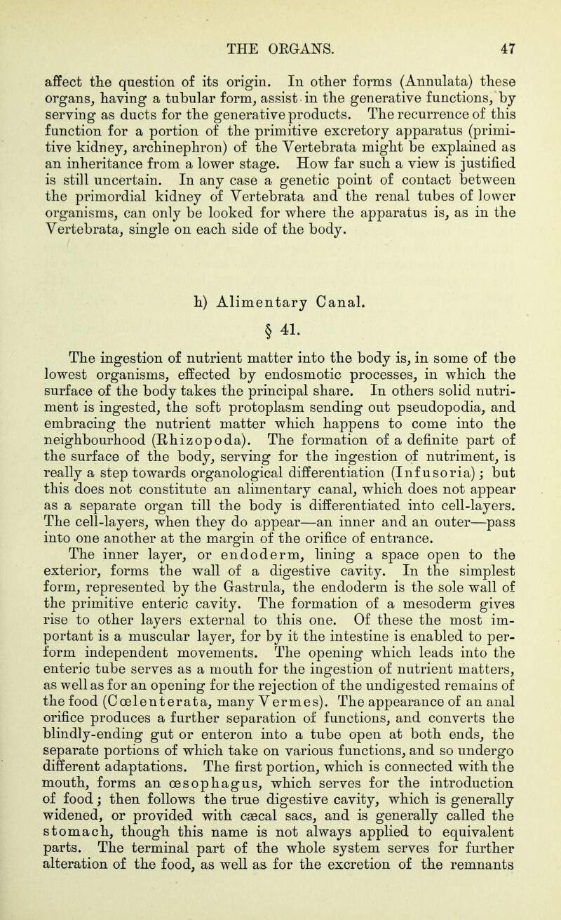 affect tlie question of its origin. In other forms (Annulata) these organs, having a tubular form, assist in the generative functions, by serving as ducts for the generative products. The recurrence of this function for a portion of the primitive excretory apparatus (primi- tive kidney, archinephron) of the Yertebrata might be explained as an inheritance from a lower stage. How far such a view is justified is still uncertain. In any case a genetic point of contact between the primordial kidney of Vertebrata and the renal tubes of lower organisms, can only be looked for where the apparatus is, as in the Vertebrata, single on each side of the body. h) Alimentary Canal. § 41. The ingestion of nutrient matter into the body is, in some of the lowest organisms, effected by endosmotic processes, in which the surface of the body takes the principal share. In others solid nutri- ment is ingested, the soft protoplasm sending out pseudopodia, and embracing the nutrient matter which happens to come into the neighbourhood (Hhizopoda). The formation of a definite part of the surface of the body, serving for the ingestion of nutriment, is really a step towards organological differentiation (Infusoria); but this does not constitute an alimentary canal, which does not appear as a separate organ till the body is differentiated into cell-layers. The cell-layers, when they do appear—an inner and an outer—pass into one another at the margin of the orifice of entrance. The inner layer, or endoderm, lining a space open to the exterior, forms the wall of a digestive cavity. In the simplest form, represented by the Gastrula, the endoderm is the sole wall of the primitive enteric cavity. The formation of a mesoderm gives rise to other layers external to this one. Of these the most im- portant is a muscular layer, for by it the intestine is enabled to per- form independent movements. The opening which leads into the enteric tube serves as a mouth for the ingestion of nutrient matters, as well as for an opening for the rejection of the undigested remains of the food (Coelenterata, many Vermes). The appearance of an anal orifice produces a further separation of functions, and converts the blindly-ending gut or enteron into a tube open at both ends, the separate portions of which take on various functions, and so undergo different adaptations. The first portion, which is connected with the mouth, forms an oesophagus, which serves for the introduction of food; then follows the true digestive cavity, which is generally widened, or provided with caecal sacs, and is generally called the stomach, though this name is not always applied to equivalent parts. The terminal part of the whole system serves for further alteration of the food, as well as. for the excretion of the remnants