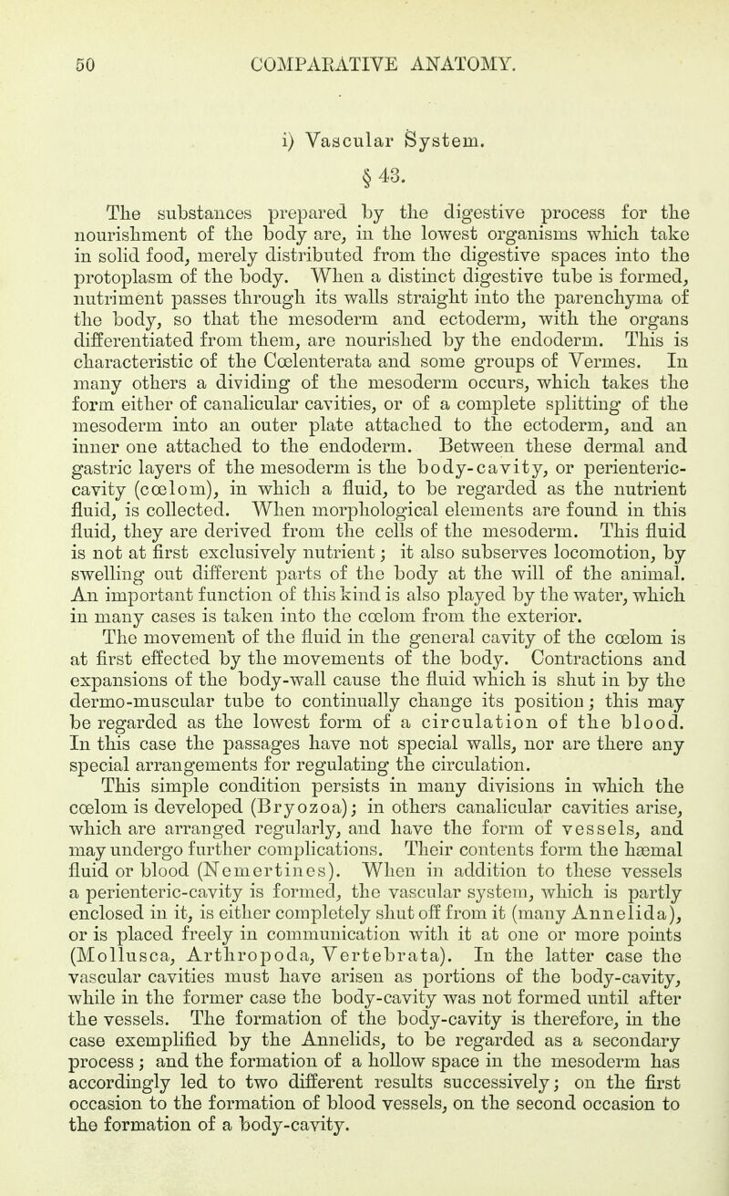i) Vascular System. §43. The substances prepared by the digestive process for the nourishment of the body are^ in the lowest organisms which take in solid food, merely distributed from the digestive spaces into the protoplasm of the body. When a distinct digestive tube is formed,, nutriment passes through its walls straight into the parenchyma of the body, so that the mesoderm and ectoderm, with the organs differentiated from them, are nourished by the endoderm. This is characteristic of the Coelenterata and some groups of Vermes. In many others a dividing of the mesoderm occurs, which takes the form either of canalicular cavities, or of a complete splitting of the mesoderm into an outer plate attached to the ectoderm, and an inner one attached to the endoderm. Between these dermal and gastric layers of the mesoderm is the body-cavity, or perienteric- cavity (coelom), in which a fluid, to be regarded as the nutrient fluid, is collected. When morphological elements are found in this fluid, they are derived from the cells of the mesoderm. This fluid is not at first exclusively nutrient; it also subserves locomotion, by swelling out different parts of the body at the will of the animal. An important function of this kind is also played by the water, which in many cases is taken into the coelom from the exterior. The movement of the fluid in the general cavity of the coelom is at first effected by the movements of the body. Contractions and expansions of the body-wall cause the fiuid which is shut in by the dermo-muscular tube to continually change its position; this may be regarded as the lowest form of a circulation of the blood. In this case the passages have not special walls, nor are there any special arrangements for regulating the circulation. This simple condition persists in many divisions in which the coelom is developed (Bryozoa); in others canalicular cavities arise, which are arranged regularly, and have the form of vessels, and may undergo further complications. Their contents form the haemal fluid or blood (Nemertines). When in addition to these vessels a perienteric-cavity is formed, the vascular system, which is partly enclosed in it, is either completely shut off from it (many Annelida), or is placed freely in communication with it at one or more points (Mollusca, Arthropoda, Vertebrata). In the latter case the vascular cavities must have arisen as portions of the body-cavity, while in the former case the body-cavity was not formed until after the vessels. The formation of the body-cavity is therefore, in the case exemplified by the Annelids, to be regarded as a secondary process ; and the formation of a hollow space in the mesoderm has accordingly led to two different results successively; on the first occasion to the formation of blood vessels, on the second occasion to the formation of a body-cavity.