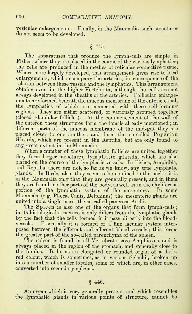 vesicular enlargements. Finally, in tlie Mammalia such structures do not seem to be developed. § 445. The apparatuses that produce the lymph-cells are simple in Fishes, where they are placed in the course of the various lymphatics; the cells are produced in the meshes of reticular connective tissue. Where more largely developed, this arrangement gives rise to local enlargements, which accompany the arteries, in consequence of the relation between these vessels and the lymphatics. This arrangement obtains even in the higher Vertebrata, although the cells are not always developed in the sheaths of the arteries. FoUicular enlarge- ments are formed beneath the mucous membrane of the enteric canal, the lymphatics of which are connected with these cell-forming regions. They are either scattered, or variously grouped together (closed glandular follicles). At the commencement of the wall of the enteron these structures form the tonsils already mentioned; in different parts of the mucous membrane of the mid-gut they are placed closer to one another, and form the so-called Peyerian Glands, which are present in the Eeptilia, but are only found to any great extent in the Mammalia. When a number of these lymphatic follicles are united together they form larger structures, lymphatic glands, which are also placed on the course of the lymphatic vessels. In Fishes, Amphibia, and Eeptilia there are not, so far as we know, any true lymphatic glands. In Birds, also, they seem to be confined to the neck; it is in the Mammalia only that they are generally present, and in them they are found in other parts of the body, as well as in the chyliferous portion of the lymphatic system of the mesentery. In some Mammals (e.g. Phoca, Canis, Delphinus) the mesenteric glands are united into a single mass, the so-called pancreas Aselli. The Spleen is also one of the organs that form lymph-cells; in its histological structure it only differs from the lymphatic glands by the fact that the cells formed in it pass directly into the blood- vessels. Essentially it is formed of a fine lacunar system inter- posed between the efferent and afferent blood-vessels; this forms the greater part of the so-called parenchyma of the spleen. The spleen is found in all Vertebrata save Amphioxus, and is always placed in the region of the stomach, and generally close to the fundus. It forms an elongated or rounded organ of a dark- red colour, which is sometimes, as in various Selachii, broken up into a number of smaller Jobules, some of which are, in other cases, converted into secondary spleens. § 446. An organ which is very generally present^ and which resembles the lymphatic glands in various points of structure, cannot be