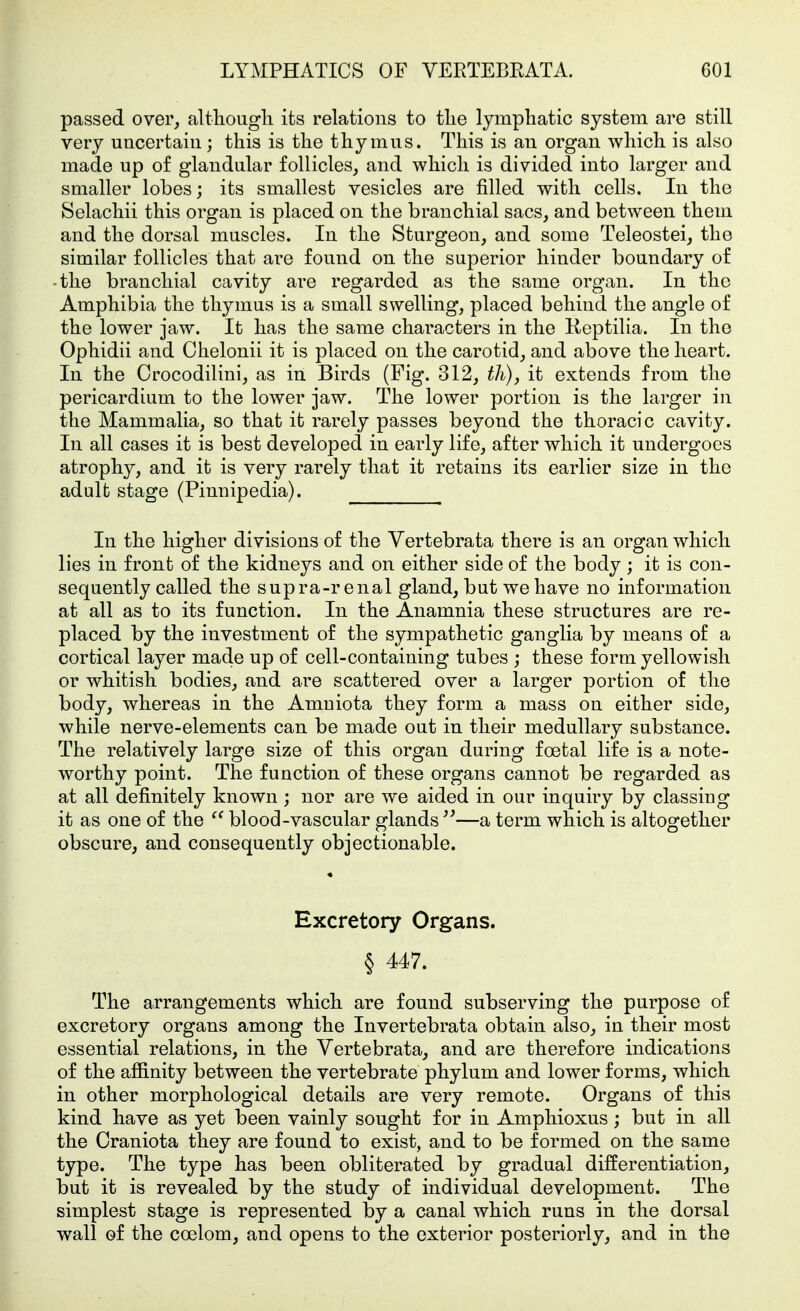 passed over, althougli its relations to tlie lymphatic system are still very uncertain; this is the thymus. This is an organ which is also made up of glandular follicles, and which is divided into larger and smaller lobes; its smallest vesicles are filled with cells. In the Selachii this organ is placed on the branchial sacs, and between them and the dorsal muscles. In the Sturgeon, and some Teleostei, the similar follicles that are found on the superior hinder boundary of -the branchial cavity are regarded as the same organ. In the Amphibia the thymus is a small swelling, placed behind the angle of the lower jaw. It has the same characters in the Keptilia. In the Ophidii and Chelonii it is placed on the carotid, and above the heart. In the Crocodilini, as in Birds (Fig. 312, tli), it extends from the pericardium to the lower jaw. The lower portion is the larger in the Mammalia, so that it rarely passes beyond the thoracic cavity. In all cases it is best developed in early life, after which it undergoes atrophy, and it is very rarely that it retains its earlier size in the adult stage (Pinnipedia). In the higher divisions of the Vertebrata there is an organ which lies in front of the kidneys and on either side of the body ; it is con- sequently called the supra-renal gland, but we have no information at all as to its function. In the Anamnia these structures are re- placed by the investment of the sympathetic ganglia by means of a cortical layer made up of cell-containing tubes ; these form yellowish or whitish bodies, and are scattered over a larger portion of the body, whereas in the Amniota they form a mass on either side, while nerve-elements can be made out in their medullary substance. The relatively large size of this organ during foetal life is a note- worthy point. The function of these organs cannot be regarded as at all definitely known ; nor are we aided in our inquiry by classing it as one of the blood-vascular glands —a term which is altogether obscure, and consequently objectionable. Excretory Organs. § 447. The arrangements which are found subserving the purpose of excretory organs among the Invertebrata obtain also, in their most essential relations, in the Vertebrata, and are therefore indications of the affinity between the vertebrate phylum and lower forms, which in other morphological details are very remote. Organs of this kind have as yet been vainly sought for in Amphioxus; but in all the Craniota they are found to exist, and to be formed on the same type. The type has been obliterated by gradual differentiation, but it is revealed by the study of individual development. The simplest stage is represented by a canal which runs in the dorsal wall of the coelom, and opens to the exterior posteriorly, and in the