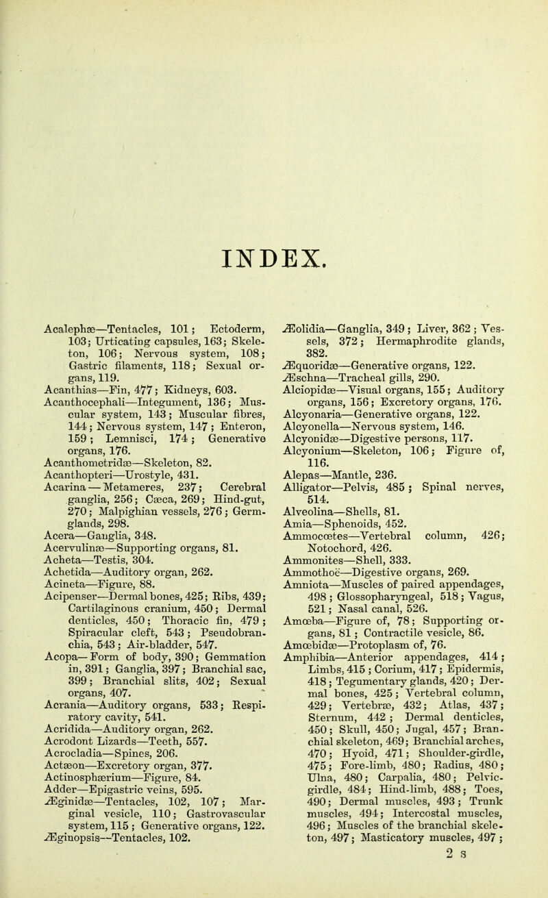 INDEX. Acalephae—Tentacles, 101; Ectoderm, 103; TJrticating capsules, 163; Skele- ton, 106; Ner\^ous system, 108; Gastric filaments, 118; Sexual or- gans, 119. Acanthias—Fin, 477; Kidneys, 603. Acanthocephali—Integument, 136; Mus- cular system, 143; Muscular fibres, 144 ; Nervous system, 147 ; Enteren, 159; Lemnisci, 174; Generative organs, 176. Acanthometridse—Skeleton, 83. Acanthopteri—Urostyle, 431. Acarina — Metameres, 237; Cerebral ganglia, 256; Caeca, 269; Hind-gut, 270; Malpighian vessels, 276 ; Germ- glands, 298. Acera—Ganglia, 348. Acervulina)—Supporting organs, 81. Acheta—Testis, 304. Achetida—Auditory organ, 262. Acineta—Figure, 88. Acipenser—Dermal bones, 425; Ribs, 439; Cartilaginous cranium, 450 ; Dermal denticles, 450; Thoracic fin, 479 ; Spiracular cleft, 543; Pseudobran- cfiia, 543 ; Air-bladder, 547. Acopa— Form of body, 390; Gemmation in, 391; Ganglia, 397 ; Branchial sac, 399; Branchial slits, 402; Sexual organs, 407. Acrania—Auditory organs, 533; Respi- ratory cavity, 541. Acridida—Auditory organ, 262. Acrodont Lizards—Teeth, 557. Acrocladia—Spines, 206. Actgeon—Excretory organ, 377. Actinosphaerium—Figure, 84. Adder—Epigastric veins, 595. ^ginidas—Tentacles, 102, 107; Mar- ginal vesicle, 110; Gastrovascular system, 115 ; Generative organs, 122. ^ginopsis—Tentacles, 102. ^olidia—Ganglia, 349 ; Liver, 362 ; Ves- sels, 372; Hermaphrodite glands, 382. u9Squoridge—Generative organs, 122. ^schna—Tracheal gills, 290. Alciopidse—Visual organs, 155; Auditory organs, 156; Excretory organs, 176. Alcyonaria—Generative organs, 122. Alcyonella—Nervous system, 146. Alcyonidse—Digestive persons, 117. Alcyonium—Skeleton, 106; Figure of, 116. Alepas—Mantle, 236. Alligator—Pelvis, 485 ; Spinal nerves, 514. Alveolina—Shells, 81. Amia—Sphenoids, 452. Ammoccetes—Vertebral column, 426; Notochord, 426. Ammonites—Shell, 333. Ammothoe—Digestive organs, 269. Amniota—Muscles of paired appendages, 498 ; Glossopharyngeal, 518; Vagus, 521; Nasal canal, 526. Amoeba—Figure of, 78; Supporting or- gans, 81; Contractile vesicle, 86. Amcebidse—Protoplasm of, 76. Amphibia—Anterior appendages, 414 ; Limbs, 415 ; Cerium, 417 ; Epidermis, 418; Tegumentary glands, 420; Der- mal bones, 425; Vertebral column, 429; VertebrEe, 432; Atlas, 437; Sternum, 442 ; Dermal denticles, 450; Skull, 450; Jugal, 457; Bran, chial skeleton, 469; Branchial arches, 470; Hyoid, 471; Shoulder-girdle, 475; Fore-limb, 480; Radius, 480; Ulna, 480; Carpalia, 480; Pelvic- girdle, 484; Hind-limb, 488; Toes, 490; Dermal muscles, 493 ; Trunk muscles, 494; Intercostal muscles, 496; Muscles of the branchial skele- ton, 497; Masticatory muscles, 497 ; 2 3