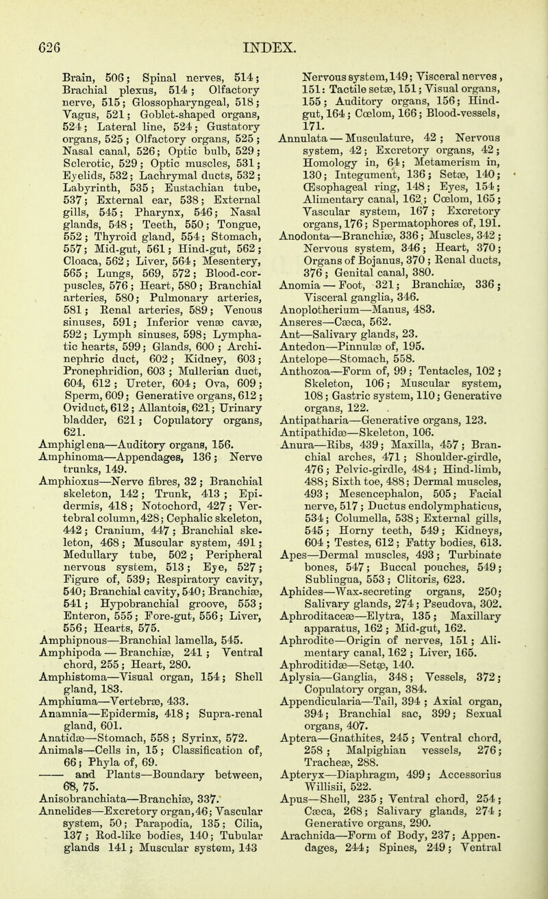 Brain, 508; Spinal nerves, 514; Brachial plexus, 514; Olfactory nerve, 515; Glossopharyngeal, 518 ; Vagus, 521; Goblet-shaped organs, 524; Lateral line, 524; Gustatory organs, 525 ; Olfactory organs, 525 ; Nasal canal, 526; Optic bulb, 529; Sclerotic, 529 ; Optic muscles, 531; Ejelids, 532; Lachrymal ducts, 532; Labyrinth, 535; Eustachian tube, 537; External ear, 538; External gills, 545; Pharynx, 546; Nasal glands, 548; Teeth, 550; Tongue, 552; Thyroid gland, 554; Stomach, 557; Mid-gut, 561; Hind-gut, 562; Cloaca, 562; Liver, 564; Mesentery, 565; Lungs, 569, 572; Blood-cor- puscles, 576 ; Heart, 580 ; Branchial arteries, 580; Pulmonary arteries, 581; Eenal arteries, 589; Venous sinuses, 591; Inferior vense cavae, 592; Lymph sinuses, 598; Lympha- tic hearts, 599; Glands, 600 ; Archi- nephric duct, 602; Kidney, 603; Pronephridion, 603 ; Mullerian duct, 604, 612; Ureter, 604; Ova, 609; Sperm, 609; Generative organs, 612 ; Oviduct, 612; AUantois, 621; Urinary bladder, 621; Copulatory organs, 621. Amphiglena—Auditory organs, 156. Amphinoma—Appendages, 136; Nerve trunks, 149. AmphioxQS—Nerve fibres, 32; Branchial skeleton, 142; Trunk, 413 ; Epi- dermis, 418 ; Notochord, 427 ; Ver- tebral column, 428; Cephalic skeleton, 442; Cranium, 447; Branchial ske- leton, 468; Muscular system, 491; Medullary tube, 502; Peripheral nervous system, 513; Eye, 527; Figure of, 539; Respiratory cavity, 540; Branchial cavity, 540; Branchiee, 541; Hypobranchial groove, 553; Enteren, 555; Fore-gut, 556; Liver, 556; Hearts, 575. Amphipnous—Branchial lamella, 545. Amphipoda — Branchiae, 241 ; Ventral chord, 255 ; Heart, 280. Amphistoma—Visual organ, 154; Shell gland, 183. Amphiuma—Vertebrae, 433. Anamnia—Epidermis, 418; Supra-renal gland, 601. Anatidse—Stomach, 558 ; Syrinx, 572. Animals—Cells in, 15; Classification of, 66; Phyla of, 69. and Plants—Boundary between, 68, 75. Anisobranchiata—Branchise, 337. AnneHdes—Excretory organ, 46; Vascular system, 50; Parapodia, 135; Cilia, 137 ; Rod-like bodies, 140; Tubular glands 141 j Muscular system, 143 Nervous system, 149; Visceral nerves, 151: Tactile setae, 151; Visual organs, 155; Auditory organs, 156; Hind- gut, 164; Coelom, 166; Blood-vessels, 171. Annulata — Musculature, 42 ; Nervous system, 42; Excretory organs, 42; Homology in, 64; Metamerism in, 130; Integument, 136; Setae, 140; CBsophageal ring, 148; Eyes, 154; Alimentary canal, 162 ; Coelom, 165; Vascular system, 167; Excretory organs, 176; Spermatophores of, 191. Anodonta—Branchiae, 336; Muscles, 342 ; Nervous system, 346; Heart, 370; Organs of Bojanus, 370 ; Renal ducts, 376; Genital canal, 380. Anemia — Foot, 321; Branchiae, 336 j Visceral ganglia, 346. Anoplotherium—Manus, 483. Anseres—Caeca, 562. Ant—Salivary glands, 23. Antedon—Pinnulae of, 195. Antelope—Stomach, 558. Anthozoa—Form of, 99 ; Tentacles, 102 ; Skeleton, 106; Muscular system, 108; Gastric system, 110; Generative organs, 122. Antipatharia—Generative organs, 123. Antipathidae—Skeleton, 106. Anura—Ribs, 439; Maxilla, 457 ; Bran- chial arches, 471; Shoulder-girdle, 476 ; Pelvic-girdle, 484 ; Hind-limb, 488; Sixth toe, 488; Dermal muscles, 493; Mesencephalon, 505; Facial nerve, 517; Ductus endolymphaticus, 534; Columella, 538; External gills, 545; Horny teeth, 549; Kidneys, 604 ; Testes, 612; Fatty bodies, 613. Apes—Dermal muscles, 493 ; Turbinate bones, 547; Buccal pouches, 549; Sublingua, 553 ; Clitoris, 623. Aphides—Wax-secreting organs, 250; Salivary glands, 274; Pseudova, 302. Aphroditaceae—Elytra, 135 ; Maxillary apparatus, 162 ; Mid-gut, 162. Aphrodite—Origin of nerves, 151; Ali- mentary canal, 162 ; Liver, 165. Aphroditidae—Set», 140. Aplysia—Ganglia, 348 ; Vessels, 372; Copulatory organ, 384. Appendicularia—Tail, 394 ; Axial organ, 394; Branchial sac, 399; Sexual organs, 407. Aptera—Gnathites, 245 ; Ventral chord, 258 ; Malpighian vessels, 276; Trachege, 288. Apteryx—Diaphragm, 499; Accessorius Willisii, 522. Apus—Shell, 235; Ventral chord, 254; Caeca, 268; Salivary glands, 274; Generative organs, 290. Arachnida—Form of Body, 237; Appen- dages, 244; Spines, 249; Ventral