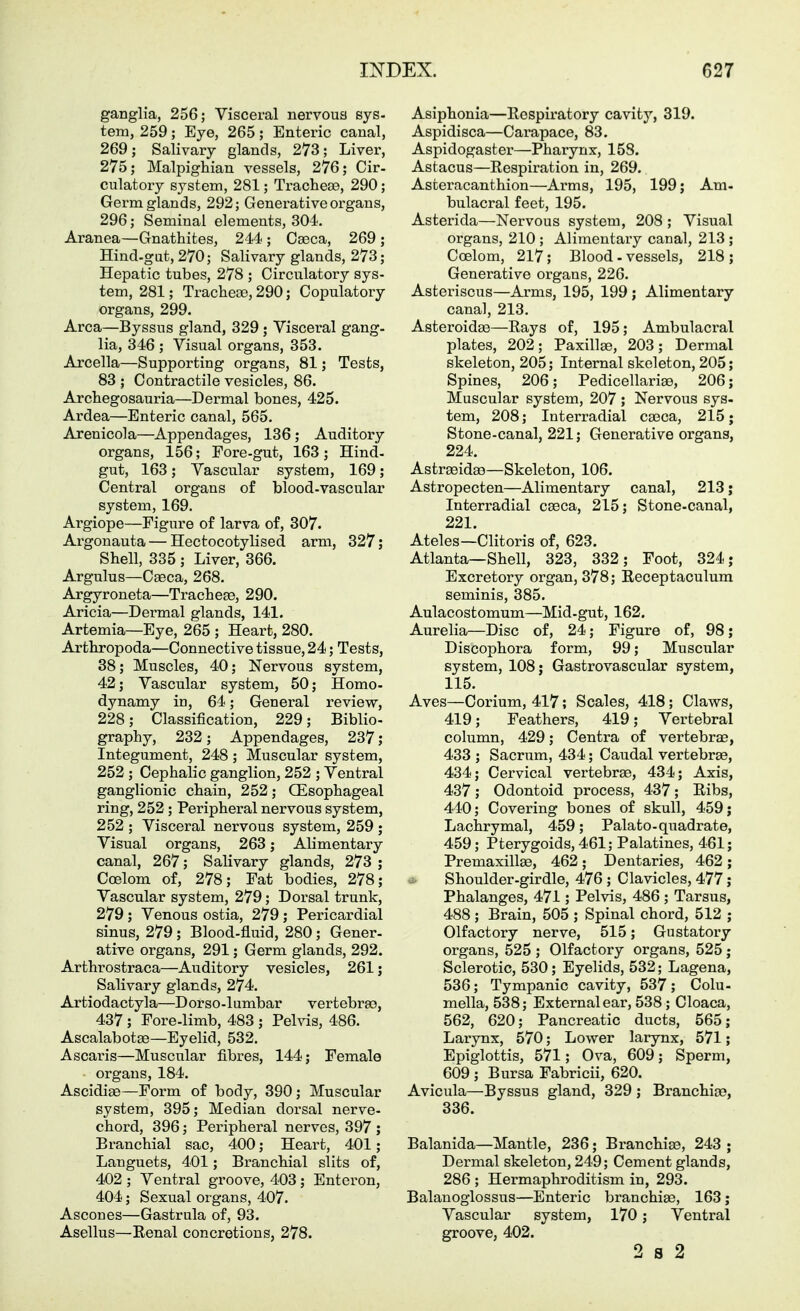 ganglia, 256; Visceral nervous sys- tem, 259; Eye, 265; Enteric canal, 269; Salivary glands, 273; Liver, 275; Malpighian vessels, 276; Cir- culatory system, 281; Tracheae, 290; Germ glands, 292; Generative organs, 296; Seminal elements, 304. Aranea—Gnathites, 244 ; Caeca, 269 ; Hind.gat, 270; Salivary glands, 273; Hepatic tubes, 278 ; Circulatory sys- tem, 281; Trachete, 290; Copulatory organs, 299. Area—Byssus gland, 329; Visceral gang, lia, 346 ; Visual organs, 353. Arcella—Supporting organs, 81; Tests, 83 ; Contractile vesicles, 86. Archegosauria—Dermal bones, 425. Ardea—Enteric canal, 565. Arenicola—Appendages, 136 ; Auditory organs, 156; Fore-gut, 163 ; Hind- gut, 163; Vasciilar system, 169; Central organs of blood-vascular system, 169. Argiope—Figure of larva of, 307. Argonauta — Hectocotylised arm, 327; Shell, 335 ; Liver, 366. Argulus—Caeca, 268. Argyroneta—Tracheae, 290. Aricia—Dermal glands, 141. Artemia—Eye, 265 ; Heart, 280. Arthropoda—Connective tissue, 24; Tests, 38; Muscles, 40; Nervous system, 42; Vascular system, 50; Homo- dynamy in, 64; General review, 228; Classification, 229; Biblio- graphy, 232; Appendages, 237; Integument, 248 ; Muscular system, 252 ; Cephalic ganglion, 252 ; Ventral ganglionic chain, 252; OEsophageal ring, 252 ; Peripheral nervous system, 252 ; Visceral nervous system, 259 ; Visual organs, 263; Alimentary canal, 267; Salivary glands, 273 ; Coelom of, 278; Fat bodies, 278; Vascular system, 279; Dorsal trunk, 279; Venous ostia, 279; Pericardial sinus, 279; Blood-fluid, 280 ; Gener- ative organs, 291; Germ glands, 292. Arthrostraca—Auditory vesicles, 261; Salivary glands, 274. Artiodactyla—D orso -lumbar vertebrae, 437; Fore-limb, 483 ; Felvia, 486. Ascalabotas—Eyelid, 532. Ascaris—Muscular fibres, 144; Female organs, 184. Ascidise—Form of body, 390; Muscular system, 395; Median dorsal nerve- chord, 396; Peripheral nerves, 397 ; Branchial sac, 400; Heart, 401; Languets, 401; Branchial slits of, 402 ; Ventral groove, 403; Enteron, 404; Sexual organs, 407. Ascones—Gastrula of, 93. Asellus—Renal concretions, 278. Asiphonia—Eespiratory cavity, 319. Aspidisca—Carapace, 83. Aspidogaster—Pharynx, 158. Astacus—Respiration in, 269. Asteracanthion—Arms, 195, 199; Am- bulacral feet, 195. Asterida—Nervous system, 208 ; Visual organs, 210 ; Alimentary canal, 213 ; Coelom, 217; Blood-vessels, 218; Generative organs, 226. Asteriscus—Arms, 195, 199 ; Alimentary canal, 213. Asteroidae—Rays of, 195; Ambulacral plates, 202; Paxillse, 203; Dermal skeleton, 205; Internal skeleton, 205; Spines, 206; Pedicellariae, 206; Muscular system, 207 ; Nervous sys- tem, 208; Interradial caeca, 215; Stone-canal, 221; Generative organs, 224. Astraeidas—Skeleton, 106. Astropecten—Alimentary canal, 213 j Interradial caeca, 215; Stone-canal, 221. Ateles—Clitoris of, 623. Atlanta—Shell, 323, 332; Foot, 324; Excretory organ, 378; Receptaculum seminis, 385. Aulacostomum—Mid-gut, 162. Aurelia—Disc of, 24; Figure of, 98; Discophora form, 99; Muscular system, 108; Gastrovascular system, 115. Aves—Corium, 417; Scales, 418; Claws, 419; Feathers, 419; Vertebral column, 429; Centra of vertebrae, 433 ; Sacrum, 434; Caudal vertebrae, 434; Cervical vertebrae, 434; Axis, 437; Odontoid process, 437; Ribs, 440; Covering bones of skull, 459; Lachrymal, 459; Palato-quadrate, 459; Pterygoids, 461; Palatines, 461; Premaxillae, 462 ; Dentaries, 462 ; ■1- Shoulder-girdle, 476 ; Clavicles, 477; Phalanges, 471; Pelvis, 486 ; Tarsus, 488 ; Brain, 505 ; Spinal chord, 512 ; Olfactory nerve, 515; Gustatory organs, 525 ; Olfactory organs, 525; Sclerotic, 530; Eyelids, 532; Lagena, 536; Tympanic cavity, 537; Colu- mella, 538; External ear, 538; Cloaca, 562, 620; Pancreatic ducts, 565; Larynx, 570; Lower larynx, 571; Epiglottis, 571; Ova, 609; Sperm, 609 ; Bursa Fabricii, 620. Avicula—Byssus gland, 329 ; Branchiae, 336. Balanida—Mantle, 236; Branchiae, 243 ; Dermal skeleton, 249; Cement glands, 286 ; Hermaphroditism in, 293. Balanoglossus—Enteric branchiae, 163 j Vascular system, 170; Ventral groove, 402. 2 S 2