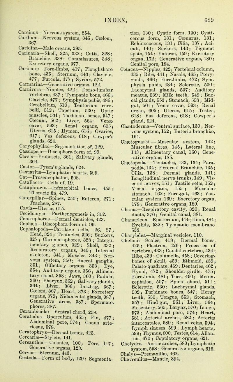Carcinus—Nervous system, 254. Cardium—Nervous system, 345 j Coelom, 367. Cariclina—Male organs, 295. Cariuaria—Shell, 325, 332; Cutis, 328; Brauchise, 338; Commissures, 348; Excretoiy organs, 377. Carinata3—Fore-limbs, 417; Ploughshare bone, 435; Sternum, 443; Clavicle, 477 ; Furcula, 477 ; Syrinx, 572. Carmariua—Generative organs, 122. Carnivora—Nipples, 422 ; Dorso-lumbar vertebra?, 437 ; Tympanic bone, 466 ; Clavicle, 477; Symphysis pubis, 486 ; Cerebellum, 510; Tentorium cere- belli, 512; Tapetum, 530; Optic muscles, 531; Turbinate bones, 547 ; Ca)cum, 562; Liver, 564; Yen«) cavas, 593; Eenal organs, 605; Uterus, 615 ; Hymen, 616 ; Ovaries, 617; Vas deferens, 618; Cowper's glands, 624. Caryophylla3i—Segmentation of, 129. Cassiopeia—Discophora form of, 99. Cassis—Proboscis, 361; Salivary glands, 364. Castor—Tyson's glands, 624. Casuarius—Lymphatic hearts, 599. Cat—Prosencephalon, 508. Catallacta—Cells of, 19. Cataphracta—Infraorbital bones, 455 ; Thoracic fin, 479. Caterpillar—Spines, 250; Enteren, 271; Tracheae, 287. Cavia—Uterus, 615. Cecidomyise—Parthenogenesis in, 302. Centrophorus—Dermal denticles, 423. Cephaea—Discophora form of, 99. Cephalopoda—Cartilage cells, 26, 27; Head, 324; Tentacles, 326 ; Suckers, 327 ; Chromatophores, 328 ; Integu- mentary glands, 329; Shell, 332 ; Eespiratory organs, 340; Internal skeleton, 341; Muscles, 343 ; Ner- vous system, 350; Buccal gauglia, 351; Olfactory organs, 353; Eye, 354; Auditory organs, 356; Alimen- tary canal, 358 ; Jaws, 360 ; Eadula, 360; Pharynx, 362; Salivary glands, 364; Liver, 366; Ink-bag, 367; Coelom, 367 ; Heart, 373 ; Excretory organs, 379; Nidamental glands, 387 ; Generative arms, 387; Spermato- phores, 387. Cerambicida3—Ventral chord, 258. Ceratodus—Operculum, 455; Fin, 477; Abdominal pore, 574; Conus arte' riosus, 578. Ceratophrys—Dermal bones, 426. Cercarise—Stylets, 141. Cereanthus—Colonies, 100; Pore, 117;. Generative organs, 123. Cervus—Sternum, 443. Cestoda—Form of body, 129 ; Segmenta- tion, 130; Cystic form, 130; Cysti- corcus form, 131; Coenurus, 131; Echinococcus, 131; Cilia, 137; Aci- culi, 140; Suckers, 143; Pigment spots, 154 ; Enteron, 159 ; Excretory organ, 172; Generative organs, 180 ; Genital pore, 184. Cetacea—Nipples, 422; Vertebral column, 435 ; Eibs, 441; Nasals, 465; Ptery- goids, 466; Fore-limbs, 472; Sym- physis pubis, 484 ; Sclerotic, 530 ; Lachrymal glands, 537; Auditory meatus, 539; Milk teeth, 549; Buc- cal glands, 553 ; Stomach, 558 ; Mid- gut, 561; Vena) cavas, 593; Ecual organ, 605; Uterus, 615; Testes, 618; Vas deferens, 618; Cowper's gland, 624. Choctoderma—Ventral surface, 130 ; Ner- vous system, 152 ; Enteric branchioo, 164. Chajtognathi — Muscular system, 142 ; Muscular fibres, 145; Lateral line, 143 ; Alimentary canal, 160; Gene- rative organs, 185. Cha^topoda — Tentacles, 133, 134; Para- podia, 134; External Branchias, 135 ; Cilia, 138; Dermal glands, 141; Longitudinal nerve-trunks, 149 ; Vis- ceral nerves, 151; Tactile setse, 152 ; Visual organs, 155 ; Muscular stomach, 162; Fore-gut, 163; Vas- cular system, 169 ; Excretory organ, 178; Generative organs, 189. Chama—Eespiratory cavity, 320; Eenal ducts, 376 ; Genital canal, 381. Chamseleon—Episternum,444; Ilium,484; Eyelids, 532 ; Tympanic membrane 538. Charybdea—Marginal vesicles, 110. Chelonii—Scales, 418 ; Dermal bones, 425; Plastron, 426; Processes of vertebras, 433 ; Caudal vertebrao, 434; Eibs, 439; Columella, 458; Coveriug- bones of skull, 459; Ethmoid, 459; Palate-quadrate, 459; Dentaries, 462 ; Hyoid, 472; Shoulder-girdle, 475; Fore-limb, 481; Toes, 490; Meten- cephalon, 507; Spinal chord, 511 ; Sclerotic, 530; Lachrymal glands, 532 ; Turbinate bones, 547; Horny teeth, 550; Tongue, 552 ; Stomach, 557 ; Hind-gut, 561; Liver, 564; Mesentery, 565; Larynx, 570; Lungs, 573 ; Abdominal pore, 574; Heart, 581; Arterial arches, 582 ; Arterise intercostales, 589 ; Eenal veins, 594; Lymph sinuses, 599 ; Lymph hearts, 599; Thymus, 600; Testes, 614; Allan- tois, 670 ; Copulatory organs, 621. Chelydra—Aortic arches, 583; Lymphatic system, 598 ; Generative organs, 616. Chelys—Premaxilla3, 462. Chevreulius—Mantle, 394.