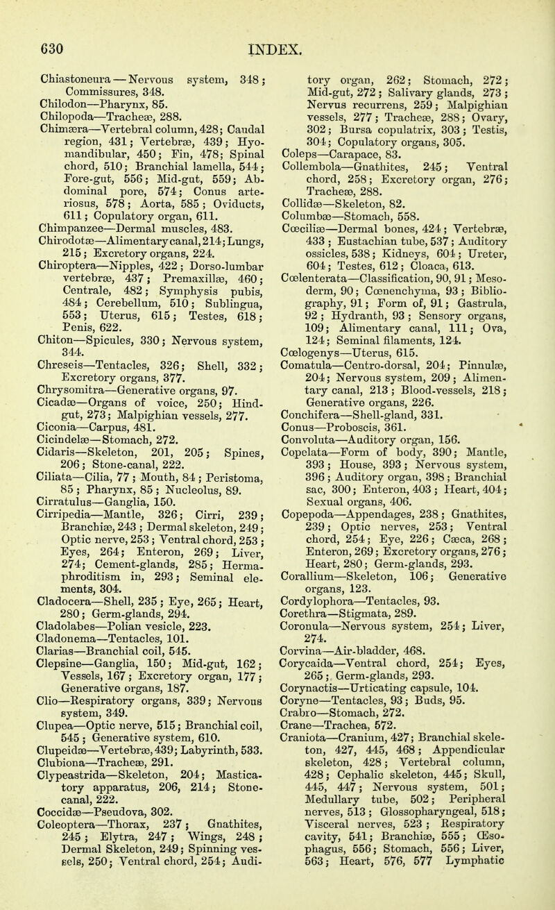 Chiastoneura — Nervous system, 348 ; Commissures, 348. Chilodon—Pharynx, 85. Chilopoda—Trachea, 288. Chimsera—Yertebral column, 428; Caudal region, 431; Vertebrae, 439; Hyo- mandibular, 450; Fin, 478; Spinal chord, 510; Branchial lamella, 544; Fore-gut, 556; Mid-gat, 559; Ab- dominal pore, 574; Conus arte- riosus, 578 ; Aorta, 585 ; Oviducts, 611; Copulatory organ, 611. Chimpanzee—Dermal muscles, 483. Chirodotse—Alimentary canal, 214; Lungs, 215; Excretory organs, 224. Chiroptera—Nipples, 422 ; Dorso-lumbar vertebrae, 437 j Premaxillae, 460; Centrale, 482; Symphysis pubis, 484; Cerebellum, 510; Sublingua, 553; Uterus, 615; Testes, 618; Penis, 622. Chiton—Spicules, 330; Nervous system, 344. Chreseis—Tentacles, 326; Shell, 332; Excretory organs, 377. Chrysomitra—Generative organs, 97. Cicadae—Organs of voice, 250; Hind- gut, 273; Malpighian vessels, 277. Ciconia—Carpus, 481. Cicindelae—Stomach, 272. Cidaris—Skeleton, 201, 205; Spines, 206; Stone-canal, 222. Ciliata—Cilia, 77; Mouth, 84 ; Peristoma, 85 ; Pharynx, 85 ; Nucleolus, 89. Cirratulus—Ganglia, 150. Cirripedia—Mantle, 326; Cirri, 239; Branchiae, 243 ; Dermal skeleton, 249; Optic nerve, 253 ; Ventral chord, 253 ; Eyes, 264; Enteron, 269; Liver, 274; Cement-glands, 285; Herma- phroditism in, 293; Seminal ele- ments, 304. Cladocera—Shell, 235 ; Eye, 265; Heart, 280; Germ-glands, 294. Cladolabes—Polian vesicle, 223. Cladonema—Tentacles, 101. Clarias—Branchial coil, 545. Clepsine—Ganglia, 150; Mid-gut, 162; Vessels, 167 ; Excretory organ, 177 ; Generative organs, 187. Clio—Respiratory organs, 339; Nervous system, 349. Clupea—Optic nerve, 515; Branchial coil, 545 ; Generative system, 610. Clupeidae—Vertehrae, 439; Labyrinth, 533. Clubiona—Tracheae, 291. Clypeastrida—Skeleton, 204; Mastica- tory apparatus, 206, 214; Stone- canal, 222. Coccidge—Pseudova, 302. Coleoptera—Thorax, 237 ; Gnathites, 245 ; Elytra, 247 ; Wings, 248 ; Dermal Skeleton, 249; Spinning ves- sels, 250; Ventral chord, 254; Audi- tory organ, 262; Stomach, 272; Mid-gut, 272 ; Salivary glands, 273 ; Nervus recurrens, 259; Malpighian vessels, 277; Trachea, 288; Ovary, 302; Bursa copulatrix, 303; Testis, 304; Copulatory organs, 305. Coleps—Carapace, 83. Collembola—Gnathites, 245; Ventral chord, 258; Excretory organ, 276; Tracheae, 288. Collidae—Skeleton, 82. Columbae—Stomach, 558. Coeciliae—Dermal bones, 424 ; Vertebrae, 433 ; Eustachian tube, 537; Auditory ossicles, 538; Kidneys, 604 ; Uretei, 604; Testes, 612; Cloaca, 613. Coelenterata—Classification, 90, 91; Meso- derm, 90; Coenenchyma, 93 ; Biblio- graphy, 91; Form of, 91; Gastrula, 92 ; Hydranth, 93 ; Sensory organs, 109; Alimentary canal. 111; Ova, 124; Seminal filaments, 124. Coelogenys—Uterus, 615. Comatula—Centro-dorsal, 204; Pinnulae, 204; Nervous system, 209 ; Alimen- taiy canal, 213 ; Blood-vessels, 218; Generative organs, 226. Conchifera—Shell-gland, 331. Conus—Proboscis, 361. Convoluta—Auditory organ, 156. Copelata—Form of body, 390; Mantle, 393 ; House, 393; Nervous system, 396 ; Auditory organ, 398 ; Branchial sac, 300; Enteron, 403 ; Heart, 404; Sexual organs, 406. Copepoda—Appendages, 238 ; Gnathites, 239; Optic nerves, 253; Ventral chord, 254; Eye, 226; C^ca, 268; Enteron, 269; Excretory organs, 276; Heart, 280; Germ-glands, 293. Corallium—Skeleton, 106; Generative organs, 123. Cordylophora—Tentacles, 93. Corethra—Stigmata, 289. Coronula—Nervous system, 254; Liver, 274. Corvina—Air-bladder, 468. Corycaida—Ventral chord, 254; Eyes, 265; Germ-glands, 293. Corynactis—Urticating capsule, 104. Coryne—Tentacles, 93; Buds, 95. Crabro—Stomach, 272. Crane—Trachea, 572. Craniota—Cranium, 427; Branchial skele- ton, 427, 445, 468; Appendicular skeleton, 428; Vertebral column, 428; Cephalic skeleton, 445; Skull, 445, 447; Nervous system, 501; Medullary tube, 502; Peripheral nerves, 513 ; Glossopharyngeal, 518; Visceral nerves, 523 ; Respiratory cavity, 541; Branchiae, 555; (Eso* phagus, 556; Stomach, 556; Liver, 563; Heart, 576, 577 Lymphatic