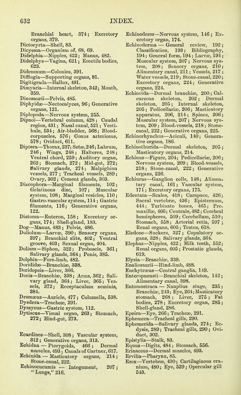 Branchial heart, 374; Excretory organs, 379. Dictocyrta—Shell, 83. Dicyema—Organism of, 68, 69. Didelphia—Nipples, 422; Manus, 482. Didelphys—Vagina, 621; Erectile bodies, 623. Didemnum—Colonies, 391. Difflngia—Supporting organs, 81. Digitigrada—Hallux, 491. Dimyaria—Internal skeleton, 342; Mouth, 359. Dinosaurii—Pelvis, 485. Diphyidae—Nectocalyces, 96; Generative organs, 121. Diplopoda—Nervous system, 255. Dipnoi—Vertebral column, 428 ; Caudal region, 431; Nasal canal, 521; Vesti- bule, 534; Air-bladder, 568; Blood- corpuscles, 576; Conus arteriosus, 578; Oviduct, 611. Diptera—Thorax,237; Set£e,246; Labrum, 246; Wings, 248; Kälteres, 248; Ventral chord, 259; Auditory organ, 262; Stomach, 272; Mid-gut, 272; Salivary glands, 274; Malpighian vessels, 277 ; Tracheal vessels, 289; Ovary, 302; Cement glands, 303. Discophora—Marginal filaments, 102; Gelatinous disc, 107; Muscular system, 108; Marginal vesicles, 110; Gastro-vascular system, 114 ; Gastric filaments, 116; Generative organs, 122. Distoma—Enteron, 158 ; Excretory or- gans, 174; Shell-gland, 183. Dog—Manus, 483 ; Pelvis, 486. Doliolum—Larvae, 390; Sensory organs, 397; Branchial slits, 402; Ventral groove, 403; Sexual organ, 404. Dolium—Siphon, 322; Proboscis, 361; Salivary glands, 364; Penis, 385. Dolphin—Fore-limb, 482. Dorididse—Branchiae, 338. Doridopsis—Liver, 366. Doris—Branchiae, 338; Arms, 362; Sali- vary gland, 364; Liver, 365; Ves- sels, 372; Receptaculum seminis, 384. Dromseus—Auricle, 477; Columella, 538. Dysdera—Tracheae, 291. Dyssycus—Gastric system, 112. Dytiscus—Visual organ, 263; Stomach, 272; Hind-gut, 273. Ecardines—Shell, 308 ; Vascular system, 312 ; Generative organs, 313. Echidna — Pterygoids, 466 ; Dermal muscles, 493 ; Canals of Gartner, 617. Echinida — Masticatory organs, 214 ; Stone-canal, 222. Echinocucumis — Integument, 207;  Lungs, 216. Echinoderes—Nervous system, 146; Ex- cretory organ, 174. Echinoderma — General review, 192 ; Classification, 193; Bibliography, 194; General form, 194 ; Larva?, 194; Muscular system, 207 ; Nervous sys- tem, 208; Sensory organs, 210; Alimentary canal, 211; Vessels, 217 ; Water vessels, 219; Stone-canal, 220; Excretoiy organs, 224; Generative organs, 224. Echinoida—Dermal branchise, 200 ; Cal- careous skeleton, 202; Dermal skeleton, 205; Internal skeleton, 205 ; Pedicellariae, 206; Masticatory apparatus, 206, 214; Spines, 206; Muscular system, 207 ; Nervous sys- tem, 209 ; Blood-vessels, 218; Stone- canal, 222; Generative organs, 225. Echinorhynchus—Aciculi, 140; Genera- tive organs, 186. Echinothurida—Dermal skeleton, 205 ; Masticatory organs, 214. Echinus—Figure, 204; Pedicellariae, 206; Nervous system, 209 ; Blood-vessels, 218; Stone-canal, 222 ; Generative organs, 226. Echiurus—Ganglion cells, 148; Alimen- tary canal, 161; Vascular system, 171; Excretory organs, 175. Edentata—^Scales, 418; Carapace, 426; Sacral vertebrae, 436; Episternuni, 444; Turbinate bones, 465; Pre- maxillae, 466; Centrale, 482; Cerebral hemispheres, 509; Cerebellum, 510 ; Stomach, 558; Arterial retia, 597 ; Renal organs, 605; Testes, 618. Eledone—Suckers, 327 ; Copulatory or- gans, 328; Salivary glands, 364. Elephas—Nipples, 422; Milk teeth, 552; Renal organs, 605 ; Prostatic glands, 619. Elysia—Branchiao, 339. Enaliosaurii—Hind-limb, 488. Enchytroeus—Central ganglia, 149. Enteropneusti—Branchial skeleton, 142 ; Alimentary canal, 398. Entomostraca — Nauplius stage, 235 ; Branchige, 243; Eye, 264; Masticatory stomach, 268 ; Liver, 275 ; Fat bodies, 278; Excretory organ, 285; Shell-gland, 286. Epeira—Eye, 266; Trachege, 291. Ephemera—Tracheal gills, 290. Ephemerida—Salivary glands, 274; Ec- dysis, 289; Tracheal gills, 290; Ovi- duct, 302. Epistylis—Stalk, 83. Equus—Digits, 484; Stomach, 556. Erinaceus—Dermal muscles, 493. Ervilia—Pharynx, 85. Esox—Vertebrae, 430; Cartilaginous cra- nium, 480; Eye, 529; Opercular gill 543.