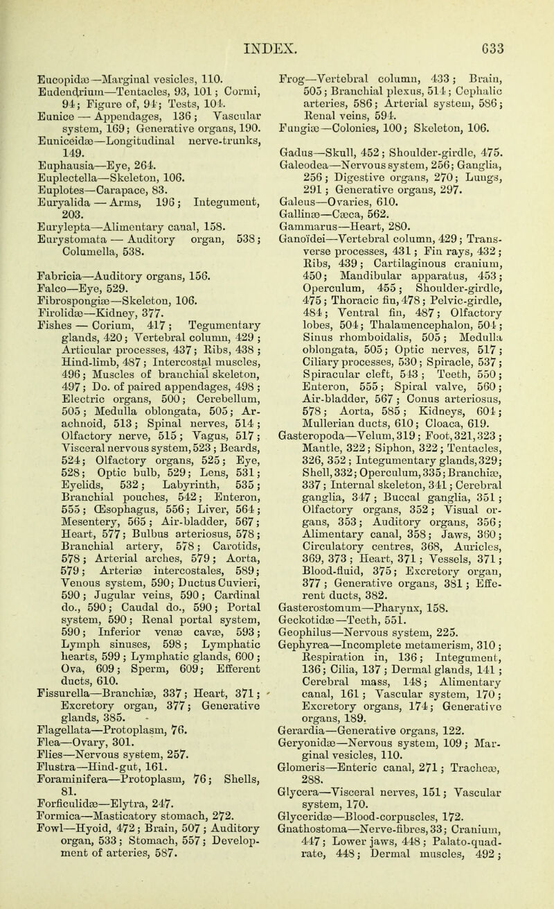 Eucopidct!—Marginal vesicles, 110. Eadenclriuia—Tentacles, 93, 101; Cormi, 94; Figure of, 91; Tests, 10 i. Eunice — Appendages, 136 ; Vascular system, 169; Generative organs, 190. EuniceidcB—Longitudinal uerve-trunks, 149. Euphausia—Eye, 264. Euplectella—Skeleton, 106. Euplotes—Carapace, 83. Euryalida — Arms, 196 ; Integument, 203. Eurylepta—Alimentary canal, 158. Eurystomata — Auditory organ, 538; Columella, 538. Fabricia—Auditory organs, 156. Falco—Eye, 529. Fibrospongiae—Skeleton, 106. Firolidse—Kidney, 377. Fishes — Corium, 417 ; Tegumentary glands, 420; Vertebral column, 429 ; Ai-ticular processes, 437; Ribs, 438 ; Hind-limb, 487 ; Intercostal muscles, 496; Muscles of branchial skeleton, 497; Do. of paired appendages, 498 ; Electric organs, 500; Cerebellum, 505; Medulla oblongata, 505; Ar- achnoid, 513 ; Spinal nerves, 514 ; Olfactory nerve, 515; Vagus, 517; Visceral nervous system, 523; Beards, 524; Olfactory organs, 525; Eye, 528; Optic bulb, 529; Lens, 531; Eyelids, 532; Labyrinth, 535; Branchial pouches, 542; Enteron, 555 ; CEsophagus, 556; Liver, 564 ; Mesentery, 565; Air-bladder, 567; Heart, 577; Bulbus arteriosus, 578; Branchial artery, 578; Carotids, 578; Arterial arches, 579; Aorta, 579; Arterise intercostales, 589; Venous system, 590; Ductus Cuvieri, 590; Jugular veins, 590; Cardinal do., 590; Caudal do., 590; Portal system, 590; Renal portal system, 590; Inferior venae cavas, 593; Lymph sinuses, 598; Lymphatic hearts, 599 ; Lymphatic glands, 600 ; Ova, 609; Sperm, 609; Efferent ducts, 610. Fissurella—Branchiae, 337; Heart, 371; ' Excretory organ, 377; Generative glands, 385. Flagellata—Protoplasm, 76. Flea—Ovary, 301. Flies—Nervous system, 257. Flustra—Hind-gut, 161. Foraminifera—Protoplasm, 76; Shells, 81. Forficulid^—Elytra, 247. Formica—Masticatory stomach, 272. Fowl—Hyoid, 472 ; Brain, 507 ; Auditory organ., 533; Stomach, 557; Develop- ment of arteries, 587. Frog—Vertebral column, 433; Brain, 505; Branchial plexus, 511; Cephalic arteries, 586; Arterial system, 586; Renal veins, 591. Fuugice—Colonies, 100; Skeleton, 106. Gadus—Skull, 452; Shoulder-girdle, 475. Galeodea—Nervous system, 256; Ganglia, 256; Digestive organs, 270; Lungs, 291; Generative organs, 297. Galeus—Ovaries, 610. Gallingo—C»ca, 562. Garamarus—Heart, 280. Ganoidei—Vertebral column, 429; Trans- verse processes, 431; Fin rays, 432 ; Ribs, 439; Cartilaginous cranium, 450; Mandibular apparatus, 453; Operculum, 455; Shoulder-girdle, 475 ; Thoracic fin, 478; Pelvic-girdle, 484; Ventral fin, 487; Olfactory lobes, 504; Thalamencephalon, 504 ; Sinus rhomboidalis, 505; Medulla oblongata, 505; Optic nerves, 517; Ciliary processes, 530; Spiracle, 537 ; Spiracular cleft, 543; Teeth, 550; Enteren, 555; Spiral valve, 560; Air-bladder, 567 ; Conus arteriosus, 578; Aorta, 585; Kidneys, 601; Mullerian ducts, 610; Cloaca, 619. Gasteropoda—Velum, 319; Foot, 321,323 ; Mantle, 322; Siphon, 322; Tentacles, 326, 352 ; Integumentary glands, 329; Shell, 332; Operculum, 335; Branchiae, 337; Internal skeleton, 341; Cerebral ganglia, 347 ; Buccal ganglia, 351; Olfactory organs, 352; Visual or- gans, 353; Auditory organs, 356; Alimentary canal, 358; Jaws, 360 ; Circulatory centres, 368, Am-iclcs, 369, 373 ; Heart, 371; Vessels, 371; Blood-fluid, 375; Excretory organ, 377 ; Generative organs, 381; Effe- rent ducts, 382. Gasterostomum—^Pharynx, 158. Geckotidae—Teeth, 551. Geophilus—Nervous system, 225. Gephyrea—Incomplete metamerism, 310 ; Respiration in, 136; Integument, 136; Cilia, 137 ; Dermal glands, 141; Cerebral mass, 148; Alimentary canal, 161; Vascular system, 170; Excretory organs, 174; Generative organs, 189. Gerardia—Generative organs, 122. Geryonidae—Nervous system, 109 ; Mar- ginal vesicles, 110. Glomeris—Enteric canal, 271; Trachea?, 288. Glycera—Visceral nerves, 151; Vascular system, 170. Glyceridae—Blood-corpuscles, 172. Gnathostoma—Nerve-fibres, 33; Cranium, 447; Lower jaws, 448 ; Palato-quad- rate, 448; Dermal muscles, 492;