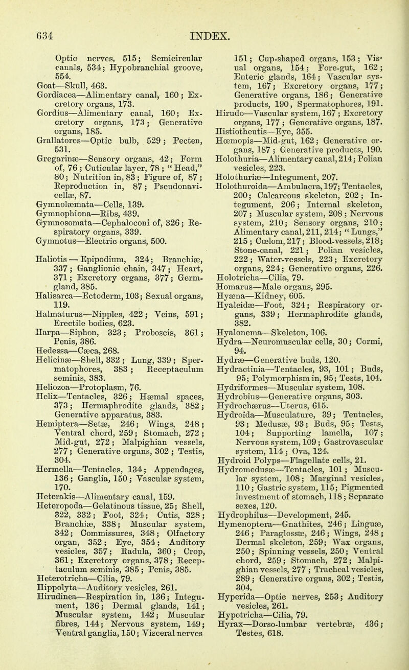Optic nerves, 515; Semicircular canals, 534; Hypobrancliial groove, 554. Goat—Skull, 463. Gordiacea—Alimentary canal) 160 ; Ex- cretory organs, 173. Gordius—Alimentary canal, 160; Ex- cretory organs, 173; Generative organs, 185. Grallatores—Optic bulb, 529 ; Pecten, 531. Gregarinae—Sensory organs, 42; Form of, 76 ; Cuticular layer, 78 ;  Head, 80; Nutrition in, 83 ; Figure of, 87 ; Eeproduction in, 87; Pseudonavi- cellge, 87. Gymnolaemata—Cells, 139. Gymnophiona—Eibs, 439. Gymnosomata—Cephaloconi of, 326; Ee- spiratory organs, 339. Gymnotus—Electric organs, 500. Haliotis — Epipodium, 324; Branchiae, 337; Ganglionic chain, 347; Heart, 371; Excretory organs, 377; Germ- gland, 385. Halisarca—Ectoderm, 103; Sexual organs, 119. Halmaturus—Nipples, 422 ; Veins, 591; Erectile bodies, 623. Harpa—Siphon, 323; Proboscis, 361; Penis, 386. Hedessa—Caeca, 268. Helicinae—Shell, 332 ; Lung, 339 ; Sper- matophores, 383 ; Eeceptaculum seminis, 383. Heliozoa—Protoplasm, 76. Helix—Tentacles, 326; Haemal spaces, 373; Hermaphrodite glands, 382; Generative apparatus, 383. Hemiptera—Set83, 246; Wings, 248; Ventral chord, 259; Stomach, 272 ; Mid-gut, 272; Malpighian vessels, 277; Generative organs, 302 ; Testis, 304. Hermella—Tentacles, 134; Appendages, 136; Ganglia, 150; Vascular system, 170. Heterakis—Alimentary canal, 159. Heteropoda—Gelatinous tissue, 25; Shell, 322, 332; Foot, 324; Cutis, 328; Branchiae, 338; Muscular system, 342; Commissures, 348; Olfactory organ, 352; Eye, 354; Auditory vesicles, 357; Eadula, 360; Crop, 361; Excretory organs, 378 ; Eecep- taculum seminis, 385 ; Penis, 385. Heterotricha—Cilia, 79. Hippolyta—Auditory vesicles, 261. Hirudinea—Eespiration in, 136; Integu- ment, 136; Dermal glands, 141; Muscular system, 142; Muscular fibres, 144; Nervous system, 149; Ventral ganglia, 150; Visceral nerves 151; Cup-shaped organs, 153 ; Vis- ual organs, 154; Fore-gut, 162; Enteric glands, 164; Vascular sys- tem, 167; Excretory organs, 177; Generative organs, 186; Generative products, 190, Spermatophores, 191. Hirudo—Vascular system, 167 ; Excretory organs, 177 ; Generative organs, 187. Histiotheutis—Eye, 355. Hoemopis—Mid-gut, 162; Generative or- gans, 187 ; Generative products, 190. Holothuria—Alimentary canal, 214; Polian vesicles, 223. Holothuriae—Integument, 207. Holothuroida—Ambulacra, 197; Tentacles, 200; Calcareous skeleton, 202; In- tegument, 206; Internal skeleton, 207 ; Muscular system, 208 ; Nervous system, 210; Sensory organs, 210; Alimentary canal, 211, 214;  Limgs, 215; Coelom,217; Blood-vessels, 218; Stone-canal, 221; Polian vesicles, 222; Water.vessels, 223; Excretory organs, 224; Generative organs, 226. Holotricha—Cilia, 79. Homarus—Male organs, 295. Hyaena—Kidney, 605. Hyaleidae—Foot, 324; Eespiratory or- gans, 339; Hermaphrodite glands, 382. Hyalonema—Skeleton, 106. Hydra—Neuromuscular cells, 30; Cormi, 94. Hydrao—Generative buds, 120. Hydractinia—Tentacles, 93, 101; Buds, 95; Polymorphism in, 95; Tests, 104. Hydriformes—Muscular system, 108. Hydrobius—Generative organs, 303. Hydrochaerus—Uterus, 615. Hydroida—Musculature, 39; Tentacles, 93; Medusae, 93; Buds, 95; Tests, 104; Supporting lamella, 107; Nervous system, 109; Gastrovascular system, 114 ; Ova, 124. Hydroid Polyps—Flagellate cells, 21. Hydromedusae—Tentacles, 101; Muscu- lar system, 108; Marginal vesicles, 110; Gastric system, 115; Pigmented investment of stomach, 118; Separate sexes, 120. Hydrophilus—Development, 245. Hymenoptera—Gnathites, 246 ; Linguae, 246; Paraglossae, 246; Wings, 248; Dermal skeleton, 259; Wax organs, 250; Spinning vessels, 250; Ventral chord, 259; Stomach, 272; Malpi- ghian vessels, 277 ; Tracheal vesicles, 289 ; Generative organs, 302; Testis, 304. Hyperida—Optic nerves, 253; Auditory vesicles, 261. Hypotricha—Cilia, 79. Hyrax—Dorso-lumbar vertebrae, 436; Testes, 618.