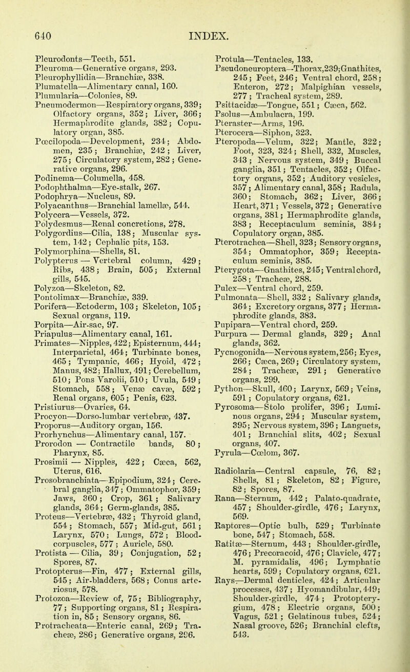 Pleurodonts—Teeth, 551. Pleuroma—Generative organs, 293. Pleurophyllidia—Branchise, 338. Pluniatella—Alimentary canal, 160. Plumnlaria—Colonies, 89. Pnenmodermon—Eespiratory organs, 339; Olfactory organs, 352; Liver, 366; Hermaphrodite glands, 382 j Copu- latory organ, 385. Poecilopoda—Development, 234; Abdo- men, 235; Branchise, 242; Liver, 275; Circulatory system, 282 ; Gene- rative organs, 296. Podinema—Columella, 458. Podophthalma—Eye-stalk, 267. Podophrya—Nucleus, 89. Polyacanthus—Branchial lamellae, 544. Polycera—Vessels, 372. Polydesmus—Renal concretions, 278. Polygordius—Cilia, 138 j Muscular sys- tem, 142; Cephalic pits, 153. Polymorphina—Shells, 81. Polypterus — Vertebral column, 429 ; Ribs, 438; Brain, 505; External gills, 545. Polyzoa—Skeleton, 82. Pontolimax—Branchiae, 339. Porifera—Ectoderm, 103; Skeleton, 105; Sexual organs, 119. Porpita—Air-sac, 97. Priapulus—Alimentary canal, 161. Primates—Nipples, 422; Episternum, 444; Interparietal, 464; Turbinate bones, 465; Tympanic, 466; Hyoid, 472; Manus, 482; Hallux, 491; Cerebellum, 510; Pons Varolii, 510; Uvula, 549 ; Stomach, 558; Venae cavae, 592; Renal organs, 605 ; Penis, 623. Pristiurus—Ovaries, 64. Procyon—Dorso-lumbar vertebrae, 437. Proporus—Auditory organ, 156. Prorhynchus—Alimentary canal, 157- Prorodon — Contractile bands, 80 ; Pharynx, 85. Prosimii — Nipples, 422; Cdeca,, 562, Uterus, 616. Prosobranchiata—Epipodium, 324; Cere- bral ganglia, 347; Ommatophor, 359; Jaws, 360; Crop, 361 ; Salivary glands, 364; Germ-glands, 385. Proteus—Vertebrae, 432 ; Thyroid gland, 554; Stomach, 557; Mid-gut, 561; Larynx, 570; Lungs, 572; Blood- corpuscles, 577 ; Auricle, 580. Protista — Cilia, 39 ; Conjugation, 52 ; Spores, 87. Protopterus—Pin, 477; External gills, 545; Air-bladders, 568; Conus arte- riosus, 578. Protozoa—Review of, 75; Bibliography, 77 ; Supporting organs, 81; Respira- tion in, 85 ; Sensory organs, 86. Protracheata—Enteric canal, 269; Tra- cheae, 286; Generative organs, 296. Protula—Tentacles, 133. Pseudoneuroptera—Thorax,239;Gnathites, 245; Feet, 246; Ventral chord, 258; Enteren, 272; Malpighian vessels, 277 ; Tracheal system, 289. Psittacidae—Tongue, 551; Caeca, 562. Psolus—Ambulacra, 199. Pteraster—Arms, 196. Pterocera—Siphon, 323. Pteropoda—Velum, 322; Mantle, 322; Foot, 323, 324; Shell, 332, Muscles, 343 ; Nervous system, 349 ; Buccal ganglia, 351; Tentacles, 352 ; Olfac- tory organs, 352; Auditory vesicles, 357; Alimentary canal, 358; Radula, 360; Stomach, 362; Liver, 366; Heart, 371; Vessels, 372; Generative organs, 381; Hermaphrodite glands, 383; Receptaculum seminis, 384; Copulatory organ, 385. Pterotrachea—Shell, 323; Sensory organs, 354; Ommatophor, 359; Recepta- culum seminis, 385. Pterygota—Gnathites, 245; Ventral chord, 258; Trachea?, 288. Pulex—Ventral chord, 259. Pulmonata—Shell, 332 ; Salivary glands, 364; Excretory organs, 377; Hernia- phrodite glands, 383. Pupipara—Ventral chord, 259. Purpura — Dermal glands, 329 ; Anal glands, 362. Pycnogonida—Nervous system,256; Eyes, 266; Caeca, 269; Circulatory system, 284; Tracheae, 291; Generative organs, 299. Python—Skull, 460; Larynx, 569 ; Veins, 591; Copulatory organs, 621. Pyrosoma—Stole prolifer, 396; Lumi- nous organs, 294 ; Muscular system, 395; Nervous system, 396; Languets, 401; Branchial slits, 402; Sexual organs, 407. Pyrula—Coelom, 367. Radiolaria—Central capsule, 76, 82; Shells, 81; Skeleton, 82; Figure, 82; Spores, 87. Rana—Sternum, 442 ; Palato-quadrate, 457; Shoulder-girdle, 476 ; Larvnx, 569. Raptores—Optic bulb, 529; Turbinate bone, 547; Stomach, 558. Ratitae—Sternum, 443 ; Shoulder-girdle, 476; Precoracoid, 476; Clavicle, 477; M. pyramidalis, 496; Lymphatic hearts, 599; Copulatory organs, 621. Rays—Dermal denticles, 424; Articular processes, 437; Hyomandibular, 449; Shoulder-girdle, 474 ; Protoptery- gium, 478; Electric organs, 500; Vagus, 521; Gelatinous tubes, 524; Nasal groove, 526; Branchial clefts, 543.