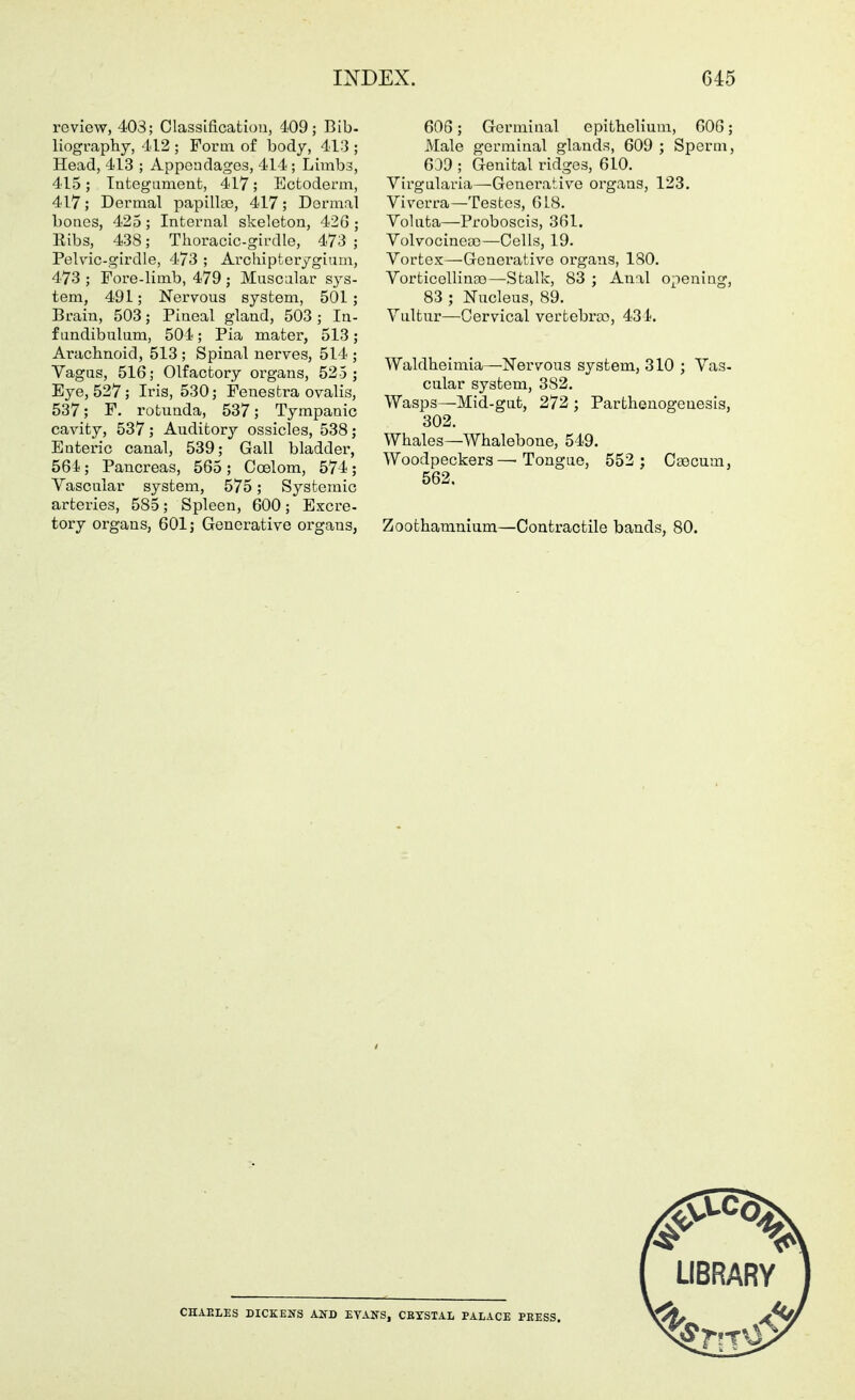 review, 403; Classifioatiou, 4.09; Bib- liography, 412 ; Form of body, 413 ; Head, 413 ; Appendages, 414; Limbs, 415; Integament, 417; Ectoderm, 417; Dermal papillae, 417; Dermal bones, 425; Internal skeleton, 42G ; Kibs, 438; Thoracic-girdle, 473 ; Pelvic-girdle, 473 ; Archipterygium, 473 ; Fore-limb, 479; Muscular sys- tem, 491; Nervous system, 501; Brain, 503; Pineal gland, 503; In- f undibulum, 504; Pia mater, 513 ; Arachnoid, 513; Spinal nerves, 514 ; Vagus, 516; Olfactory organs, 525 ; Eye, 527; Iris, 530; Fenestra ovalis, 537; F. rotunda, 537; Tympanic cavity, 537; Auditory ossicles, 538; Enteric canal, 539; Gall bladder, 561; Pancreas, 565; Coelom, 574; Vascular system, 575; Systemic arteries, 585; Spleen, 600; Excre- tory organs, 601; Generative organs, 60S; Germinal epithelium, 606; Male germinal glands, 609 ; Sperm, Gdd ; Genital ridges, 610. Virgularia—Generative organs, 123. Vivorra—Testes, 6 LB. Voluta—Proboscis, 361. Volvocineoo—Cells, 19. Vortex—Generative organs, 180. VorticellinDo—Stalk, 83 ; Anal opening, 83 ; Nucleus, 89. Vultur—Cervical vertebra), 434. Waldheimia—Nervous system, 310 ; Vas- cular system, 382. Wasps—Mid-gut, 272 ; Parthenogenesis, 302. Whales—Whalebone, 549. Woodpeckers—Tongue, 552 ; Caecum, 562. Zoothamnium—Contractile bands, 80. CHAELES DICEENS AKD EVAKS, CRYSTAL PALACE PRESS.
