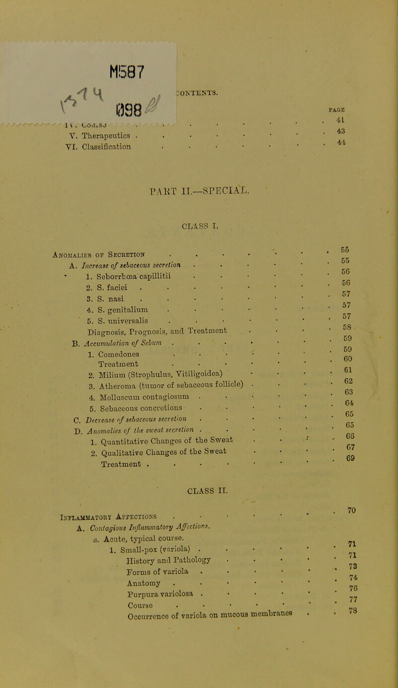 M587 :0KTENT3. 1 S . OOiUSJ V. Therapeutics . VI. Classification PAKT II.—SPECIAL. CLASS I. Anomalies of Secretion A. Increase of sebaceous secretion 1. Seborrtcea capillitii 2. S. faciei 3. S. nasi . 4. S. genitaliuru 5. S. universalis Diagnosis, Prognosis, and Treatment B. Accumulation of Sebum 1. Comedones Treatment 2. Milium (Strophulus, Vitiligoidea) 3. Atheroma (tumor of sebaceous follicle) 4. Molluscum contagiosum . 5. Sebaceous concretions C. Decrease of sebaceous secretion D. A nomalies of the sivcat secretion . 1. Quantitative Changes of the Sweat 2. Qualitative Changes of the Sweat Treatment . CLASS II. Inflammatory Affections . A. Contagious Inflammatory Affections, a. Acute, typical course. 1. Small-pox (variola) . History and Pathology Forms of variola . Anatomy . Purpura variolosa . Course »;•••• Occurrence of variola on mucous membranes