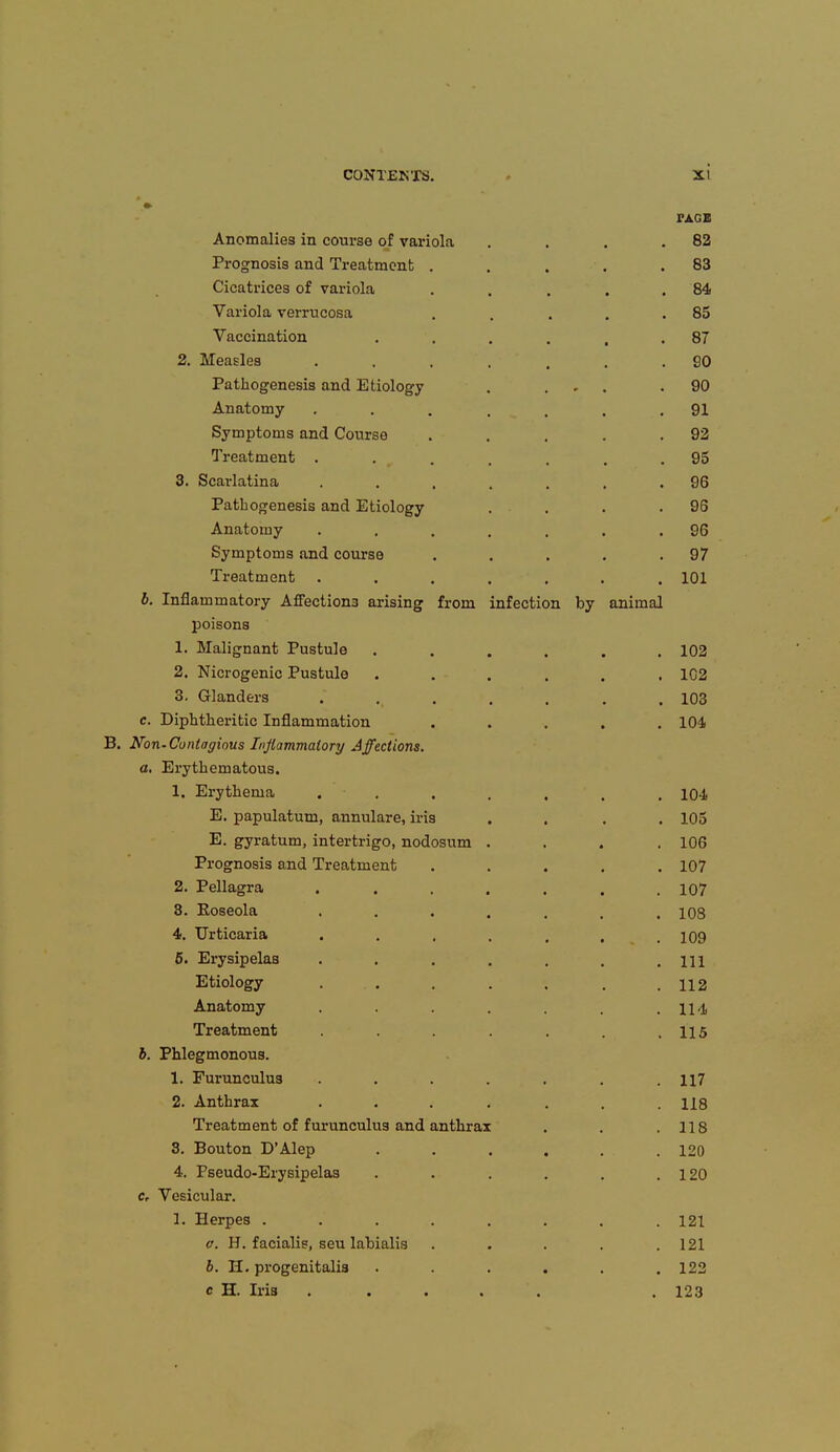 « PAG« Anomalies in course of variola . . . .82 Prognosis and Treatment . . . . .83 Cicatrices of variola . . . . .84 Variola verrucosa . . . . .85 Vaccination . . . . , .87 2. Measles . . . . , . SO Pathogenesis and Etiology . ... .90 Anatomy . . . . , . .91 Symptoms and Course . . . . .92 Treatment ....... 95 3. Scarlatina . . . . . . .96 Pathogenesis and Etiology . . . .96 Anatomy . . . . . . .96 Symptoms and course . . . . .97 Treatment ....... 101 b. Inflammatory Affection3 arising from infection by animal poisons 1. Malignant Pustule ...... 102 2. Nicrogenic Pustule ...... 102 3. Glanders ....... 103 c. Diphtheritic Inflammation ..... 104 B. Non-Contagious Inflammatory Affections. a. Erythematous. 1. Erythema ....... 10-1 E. papulatum, annulare, iris .... 105 E. gyratum, intertrigo, nodosum .... 106 Prognosis and Treatment ..... 107 2. Pellagra ....... 107 8. Roseola 108 4. Urticaria . . , . , , .109 5. Erysipelas . . . . . . .111 Etiology ....... 112 Anatomy . . . .114 Treatment . . . . .115 b. Phlegmonous. 1. Furunculus ....... H7 2. Anthrax ....... us Treatment of furunculus and anthrax . . .118 3. Bouton D'Alep ...... 120 4. Pseudo-Erysipelas . . . . . .120 cr Vesicular. 1. Herpes ........ 121 a. H. facialis, seu labialis . . . . .121 6. H. progenitalis ...... 122 c H. Iris ..... . 123