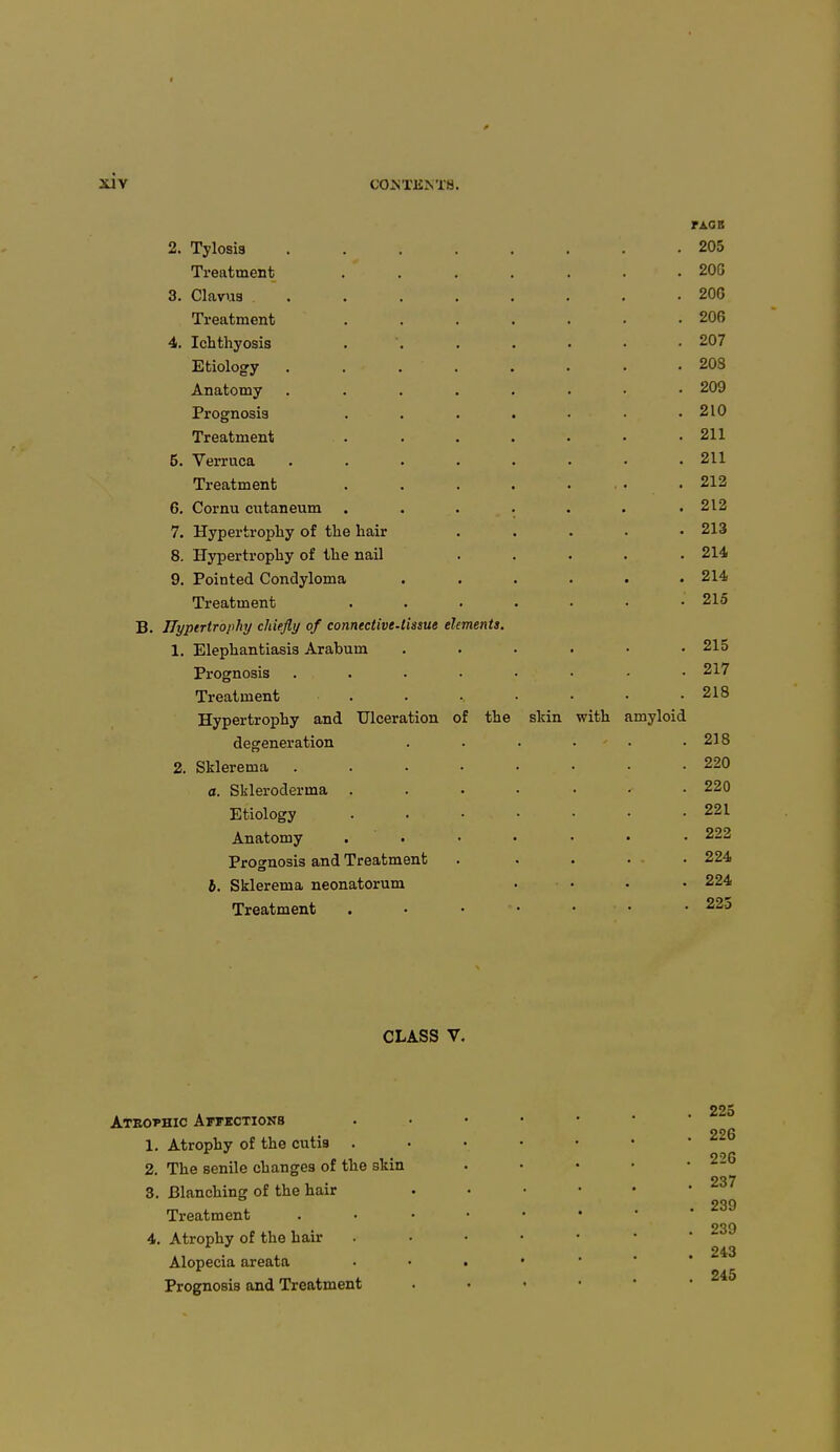 B 2. Tylosis Treatment 3. Clavus Treatment 4. Ichthyosis Etiology Anatomy Prognosis Treatment 5. Verruca Treatment 6. Cornu cutaneum 7. Hypertrophy of the hair 8. Hypertrophy of the nail 9. Pointed Condyloma Treatment Hypertrophy chiefly of connective-lissue elements 1. Elephantiasis Arabum Prognosis Treatment Hypertrophy and Ulceration of the degeneration 2. Sklerema a. Scleroderma . Etiology Anatomy . Prognosis and Treatment b. Sklerema neonatorum Treatment 205 20G 20G 206 207 208 209 210 211 211 212 212 213 214 214 215 215 217 218 skin with amyloid 218 220 220 221 222 224 224 225 CLASS V. Atrophic Affections 1. Atrophy of the cutis 2. The senile changes of the skin 3. Blanching of the hair Treatment 4. Atrophy of the hair Alopecia areata Prognosis and Treatment 225 226 226 237 239 239 243 245