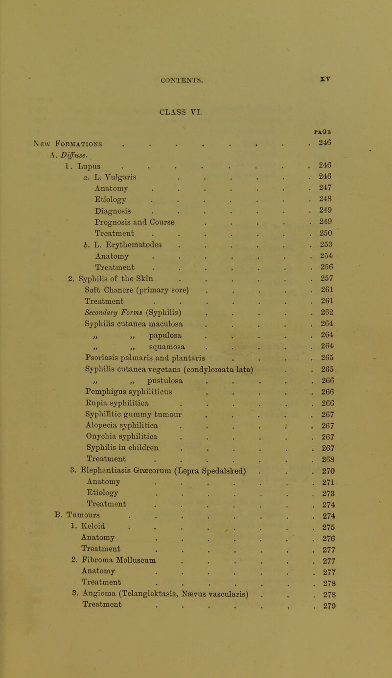 CLASS VI. FACIE Nbw Formations ........ 246 A. Diffuse. 1. Lupus ........ 246 a. L. Vulgaris ...... 246 Anatomy ....... 247 Etiology . . . . . . .248 Diagnosis ....... 249 Prognosis and Course ..... 249 Treatment . . . . . . .250 b. L. Erythematodes ...... 253 Anatomy . . . . . . . 254 Treatment ....... 256 2. Syphilis of the Skin . . . . . .257 Soft Chancre (primary sore) ..... 261 Treatment . . . . . . .261 Secondary Forms (Syphilis) ..... 262 Syphilis cutanea maculosa ..... 264 „ „ papulosa ..... 264 „ „ squamosa ..... 264 Psoriasis palmaris and plantaris .... 265 Syphilis cutanea vegetans (condylomata lata) . . 265. „ „ pustulosa ..... 266 Pemphigus syphiliticus ..... 266 Rupia syphilitica ...... 266 Syphilitic gummy tumour ..... 267 Alopecia syphilitica . . . . . .267 Onychia syphilitica ...... 267 Syphilis in children ...... 267 Treatment ....... 268 3. Elephantiasis Grsecoruni (Lepra Spedalaked) . . . 270 Anatomy ....... 271 Etiology ....... 273 Treatment ....... 274 B. Tumours ........ 274 L Keloid . . . . . .275 Anatomy . . . . . . 276 Treatment ....... 277 2. Fibroma Molluscum ...... 277 Anatomy ....... 277 Treatment ....... 278 3. Angioma (Telangiectasia, Ntevus vascularis) . . . 278 Treatment 279