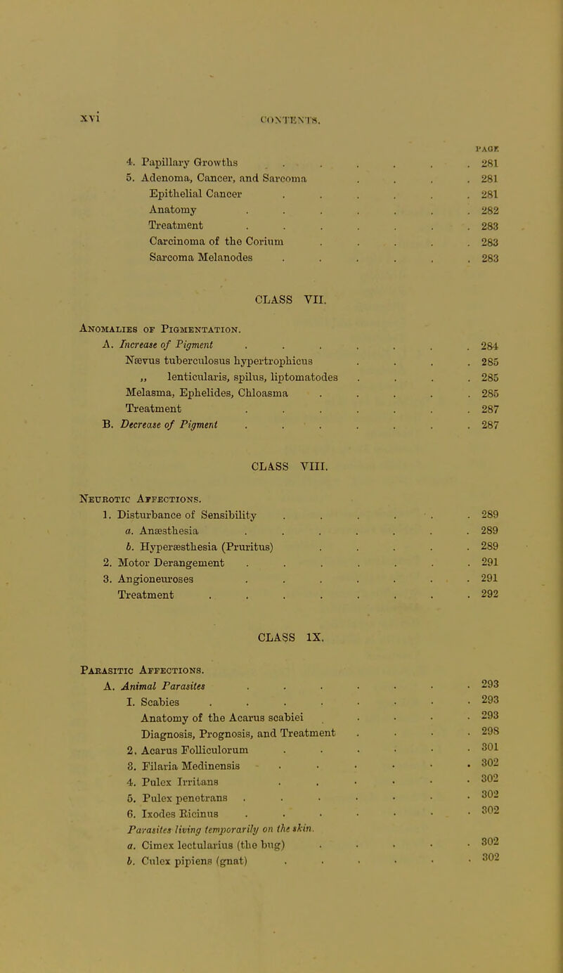 l'AGF. 4. Papillary Growths ...... 281 5. Adenoma, Cancer, and Sarcoma .... 281 Epithelial Cancer . . . . . .281 Anatomy ....... 282 Treatment ....... 283 Carcinoma of the Corium ..... 283 Sarcoma Melanodes ...... 283 CLASS VII. Anomalies of Pigmentation. A. Increase of Pigment ....... 284 Nsevus tubercnlosus hypertrophicus . . . .285 „ lenticularis, spilus, liptomatodea .... 285 Melasma, Ephelides, Chloasma ..... 285 Treatment ....... 287 B. Decrease of Pigment ....... 287 CLÄ.SS VIII. Neurotic Affections. 1. Disturbance of Sensibility ...... 289 a. Anaesthesia ....... 289 b. Hyperesthesia (Pruritus) ..... 289 2. Motor Derangement . . . . . . .291 3. Angioneuroses ....... 291 Treatment 292 CLASS IX. Parasitic Affections. A. Animal Parasites ....... 293 1. Scabies 293 Anatomy of the Acarus scabiei .... 293 Diagnosis, Prognosis, and Treatment .... 298 2. Acarus Folliculorum . . • • • .301 3. Filaria Medinensis ...... 302 4. Pulex Irritans 302 6. Pulex penotrans 302 6. Ixodes Eicinus 302 Parasites Jiving temporarily on the skin. a. Cimex lectularius (the bug) . 3(^2 b. Culex pipiens (gnat) 3<^2