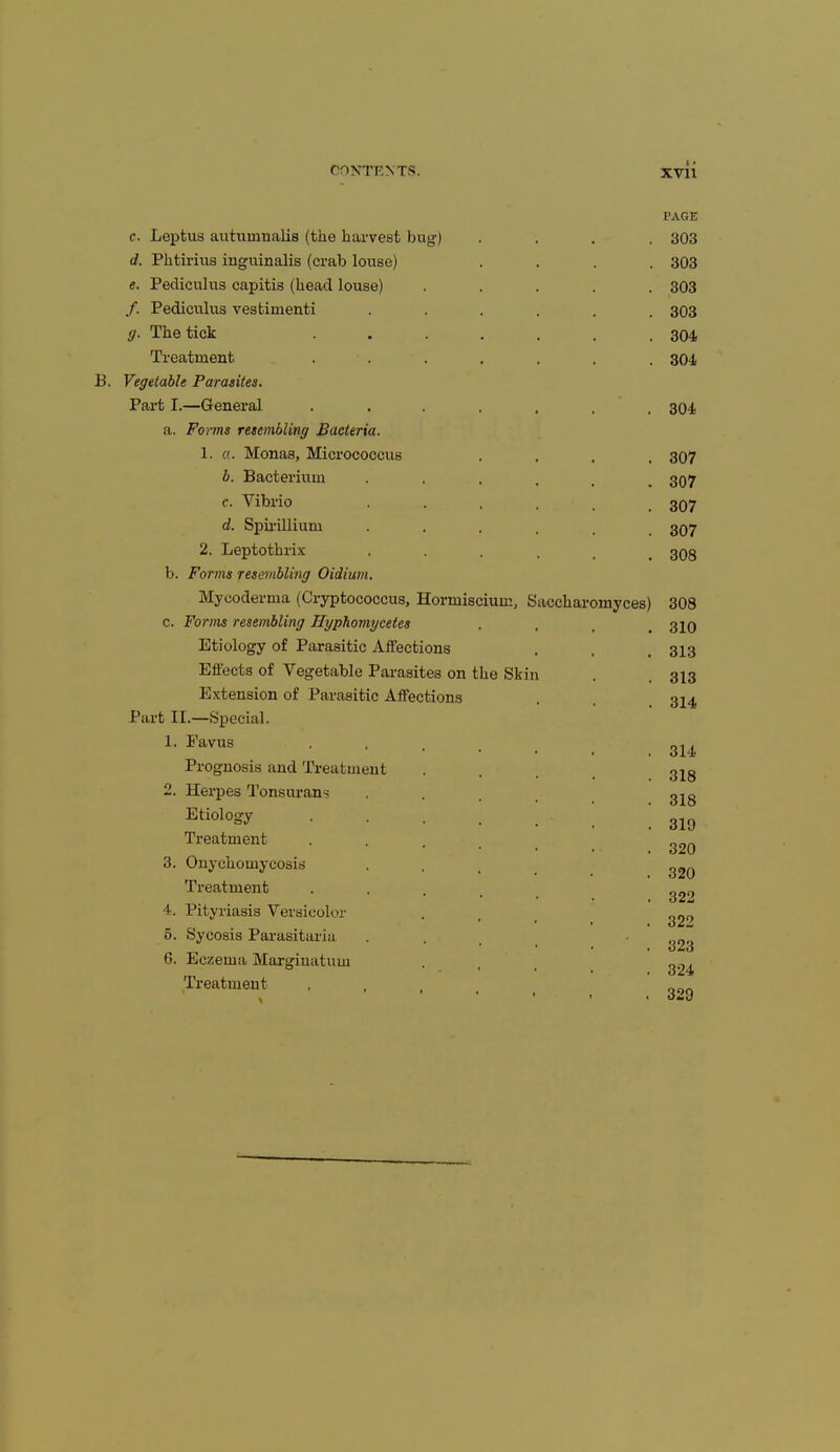 c. d. e. f- 9- Leptus autumualis (the harvest bug) Phtirius inguinalis (crab louse) Pecliculus capitis (head louse) Pediculus vestimenti The tick Treatment B. Vegetable Parasites. Part I.—General a. Forms resembling Bacteria. 1. a. Monas, Micrococcus b. Bacterium c. Vibrio d. Spirillium 2. Leptothrix b. Forms resembling Oidium Mycoderma (Cryptococcus, Horniiscium, c. Forms resembling Hyphomycetes Etiology of Parasitic Affections Effects of Vegetable Parasites on the Skin Extension of Parasitic Affections Part II.—Special. 1. Favus Prognosis and Treatment 2. Herpes Tonsuran- Etiology Treatment 3. Onychomycosis Treatment 4. Pityriasis Versicolor 5. Sycosis Parasitaria 6. Eczema Marginatum Treatment Saccharomyces) PAGE 303 303 303 303 304 304 304 307 307 307 307 308 308 310 313 313 314 314 318 318 319 320 320 322 322 323 324 329
