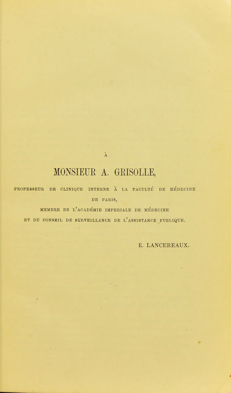 MONSIEUE A. GEISOLLE, PROFESSEUR DE CLINIQUE INTERNE k LA PAOULli DE MEDECINE DE PARIS, MEMBRE DE l'ACADEMIE IMPERIALE DE MEDECINE ET DU CONSEIL DE SURVEILLANCE DE l'ASSISTANCE PUBLIQUE. E. LANCEREAUX.