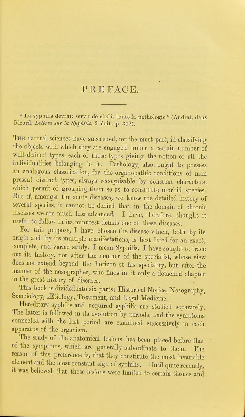 PEEFACE.  La syphilis devrait servir de clef à toute la pathologie (Andral, dans Ricord, Lettres sur la SyphïHs, 2« édit., p. 302), The natural sciences bave succeeded, for tlie most part, in classifying the objects with wbich tbey are engaged under a certain number of well-defined types, each of these types giving the notion of all the individualities belonging to it. Pathology, also, ought to possess an analogous classification, for the orgauopathic conditions of man present distinct types,, always recognisable by constant characters, which permit of groupmg them so as to constitute morbid species. But if, amongst the acute diseases, we know the detailed history of several species, it cannot, be denied that in the domain of chronic diseases we are much less advanced. I have, therefore, thought it useful to follow in its. minutest details one of these diseases. Foi this purpose,.! have chosen the disease which, both by its origin and by its multiple manifestations, is best fitted for an exact, complete, and varied study. I mean Syphilis. I have sought to trace out its history, not after the manner of the specialist, whose view does not extend beyond the horizon of his speciality, but after the manner of the nosographer, who finds in it only a detached chapter in the great history of diseases. This book is divided into six parts: Historical Notice, Nosography, Semeiology, Etiology, Treatment, and Legal Medicine. Hereditary syphilis and acquired syphilis are studied separately. The latter is followed in its evolution by periods, and the symptoms connected with the last period are examined successively in each apparatus of the organism. The study of the anatomical lesions has been placed before that of the symptoms, which are generally subordinate to them. The reason of this preference is, that they constitute the most invariable element and the most constant sign of syphilis. Until quite recently. It was believed that these lesions were limited to certain tissues and