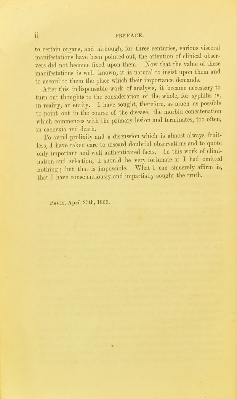 to certain organs, and althougli, for three centuries, various visceral manifestations have been pointed out, the attention of clinical obser- vers did not become fixed upon them. Now that the value of these manifestations is well known, it is natural to insist upon them and to accord to them the place which their importance demands. After this indispensable work of analysis, it became necessary to turn our thoughts to the consideration of the whole, for syphilis is, in reality, an entity. I have sought, therefore, as much as possible to point out in the course of the disease, the morbid concatenation which commences with the primary lesion and terminates, too often, in cachexia and death. To avoid prolixity and a discussion which is almost always fruit- less, I have taken care to discard doubtful observations and to quote only important and well authenticated facts. In this work of elimi- nation and selection, I should be very fortunate if I had omitted nothing ; but that is impossible. What I can sincerely affirm is, that I have conscientiously and impartially sought the truth. Paris, April 27th, 1866.