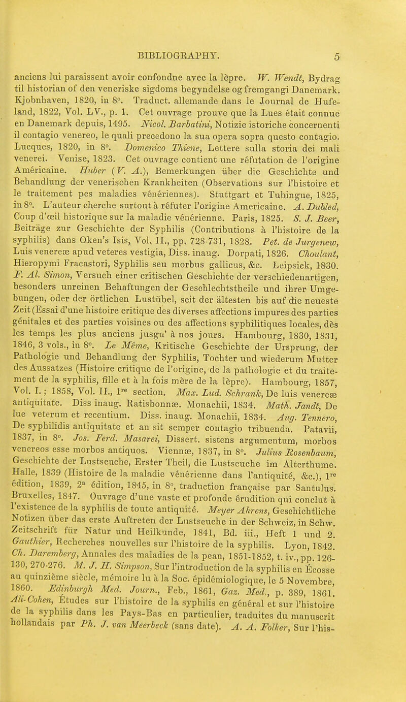 anciens lui paraissent avoir confondue avec la lèpre. W. Wendt, Bydrag til historian of den veneriske sigdoms begyndelse ogfremgangi Danemark. Kjobnbaven, 1820, in 8°. Traduct. allemande dans le Journal de Hufe- land, 1822, Vol. LV., p. 1. Cet ouvrage prouve que la Lues était connue en Danemark depiiis, 1495. Nicol. Barhatmi, Notizie istoriche concernenti il contagio venereo, le quali precedono la sua opera sopra questo contagio. Lucques, 1820, in 8°. Domenico Thiene, Lettere suUa storia dei niali venerei. Venise, 1823. Cet ouvrage contient une réfutation de l'origine Américaine, ffube?- {V. A.), Bemerkungen ûber die Geschicbte und Bebandlung der venerisohen Krankbeiten (Observations sur l'histoire et le traitement pes maladies vénériennes). Stuttgart et Tubingue, 1825, in 8°. L'auteur cherche surtout à réfuter l'origine Américaine. A. Buhled, Coup d'œil historique sur la maladie vénérienne. Paris, 1825. S. J. Beer, Beitrage zur Geschicbte der Syphilis (Contributions à l'histoire de la syphilis) dans Oken's Isis, Vol. IL, pp. 728-731, 1828. Pet. de Jurgenew, Luis venerere apud veteres vestigia. Diss, inaug. Dorpati, 1826. Chaulant, Hieropymi Fracastori, Syphilis seu morbus gallicus, &c. Leipsiek, 1830. F. Al. Simon, Versuch einer critischen Geschicbte der verschiedenartigen, besonders unreinen Bebaftungen der Geschlechtstbeile und ibrer Umge- bungen, oder der ortlichen Lustûbel, seit der âltesten bis auf die neueste Zeit (Essai d'une histoire critique des diverses affections impures des parties génitales et des parties voisines ou des affections syphilitiques locales, dès les temps les plus anciens j\isgu' à nos jours. Hambourg, 1830, 1831, 1846, 3 vols., in 8°. Le Même, Kritische Geschicbte der Ursprung, der Pathologie und Bebandlung der Syphilis, Tochter und wiederum Mutter des Aussatzes (Histoire critique de l'origine, de la pathologie et du traite- ment de la syphilis, fille et à la fois mère de la lèpre). Hambourg, 1857, Vol. I. ; 1858, Vol. IL, 1« section. Max. Liid. Schrank, De luis venereœ antiquitate. Diss inaug. Ratisbonnse. Monachii, 1834. Math. Jandt, De lue veterum et recentium. Diss, inaug. Monachii, 1834. Aug. Tennero, De syphilidis antiquitate et an sit semper contagio tribuenda. Patavii, 1837, m 8°. Jos. Ferd. Masarei, Dissert, sistens argumentum, morbos venereos esse morbos antiquos. Viennas, 1837, in 8°, Julius Rosenbaum, Geschicbte der Lustseuche, Erster Tbeil, die Lustseucbe ira Alterthume. Halle, 1839 (Histoire de la maladie vénérienne dans l'antiquité, &c.), 1™ édition, 1839, 2 édition, 1845, in 8, traduction française par Santulus. Bruxelles, 1847. Ouvrage d'une vaste et profonde érudition qui conclut à l'existence de la syphilis de toute antiquité. Meyer Ahrens, Geschicbtliche Notizen iiber das erste Auftreten der Lustseiiche in der Schweiz, in Schw. Zeitschrift fur Natur und Heilkunde, 1841, Bd. iii., Heft 1 und 2. Gauthier, Recherches nouvelles sur l'histoire de la syphilis. Lyon, 1842.* Ch. JDaremherg, Annales des maladies de la pean, 1851-1852, t. iv.,pp. 126- 130, 270-276. M. J. H. Simpson, Sur l'introduction de la syphilis en Ecosse au quinzième siècle, mémoire lu <à la Soc. épidémiologique, le 5 Novembre, I860. Edinburgh Med. Journ., Feb., 1861, Gaz. Med., p. 389, ]8Gl' Ah-Cohen, Etudes sur l'histoire de la syphilis en général et sur l'histoire de la syphilis dans les Pays-Bas en particulier, traduites du manuscrit hollandais par Ph. J. van Mcerbeck (sans date). A. A. Follter, Sur Phis-