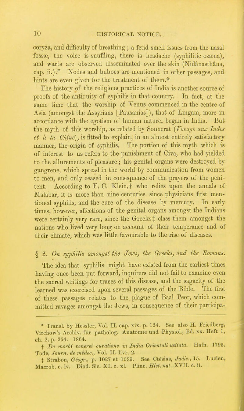 coryza, aud difficulty of breathing ; a fetid smell issues from the nasal fossse, the voice is snuffling, there is headache (syphilitic ozseua), and warts are observed disseminated over the skin (Nidânasthâna, cap. ii.). Nodes and buboes are mentioned in other passages^ aud hints are even given for the treatment of them.* The history of the religious practices of India is another source of proofs of the antiquity of syphihs in that country. In fact, at the same time that the worship of Venus commenced in the centre of Asia (amongst the Assyrians [Pausanias]), that of Lingam, more in accordance with the egotism of human nature, began in India. But the myth of this worship^ as related by Sonnerat {Fovage aux Indes et a la Chiné), is fitted to explain, in an almost entirely satisfactory manner, the origin of syphilis. The portion of this myth which is of interest to us refers to the punishment of Civa, who had yielded to the allurements of pleasure ; his genital organs were destroyed by gangrene, which spread in the world by communication from women to men, and only ceased in consequence of the prayers of the peni- tent. According to F. C. Klein,t who relies upon the annals of Malabar, it is more than nine centuries since physicians first men- tioned syphilis, and the cure of the disease by mercury. In early times, however, affections of the genital organs amongst the Indians were certainly very rare, since the Greeks J class them amongst the nations who lived very long on account of their temperance and of their climate, which was little favourable to the rise of diseases. § 2. On syj)liilis amongst the Jews, the Greehs, and the Romans. The idea that syphilis might have existed from the earliest times having once been put forward, inquirers did not fail to examine even the sacred writings for traces of this disease, and the sagacity of the learned was exercised upon several passages of the Bible. The first of these passages relates to the plague of Baal Peor, which com- mitted ravages amongst the Jews, in consequence of their participa- • Transi, by Hessler, Vol. II. cap. xix, p. 124. See also H. Friedberg, Virchow's Archiv. fiir patholog. Anatomic und Physiol., Bd. xx. Heft 1, ch. 2, p. 254. 1864. •f- De morbi vcnerei curatione in India Orientait usiiata. Hafn. 1795. Tode, Journ. de médec, Vol. II. livr. 2. X Strabon, Géogr., p. 1027 et 1039. See Ctésias, Judic, 15. Lucien, Macrob. c. iv. Diod. Sic. XI. c. xl. Pline, Hist. nat. XVII. o. ii.