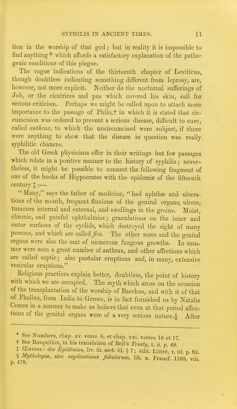 tioa in the worship of that god ; but in reality it is impossible to find anything * which affords a satisfactory explanation of the patho- genic conditions of this plague. The vague indications of the thirteenth chapter of Leviticus, though doubtless indicating something different from leprosy, are, however, not more explicit. Neither do the nocturnal sufferings of Job, or the cicatrices and pus which covered his skin, call for serious criticism. Perhaps we might be called upon to attach more importance to the passage of Philo,t in which it is stated that cir- cumcision was ordered to prevent a serious disease, difficult to cure, called antJimx, to which the uncircumcised were subject, if there were anything to show that the disease in question was really syphilitic chancre. The old Greek physicians offer in their writings but few passages which relate in a positive manner to the history of syphilis ; never- theless, it might be possible to connect the following fragment of one of the books of Hippocrates with the epidemic of the fifteenth century J :—  Many, says the father of medicine,  had aphthae and ulcera- tions of the mouth, frequent fluxions of the geniral organs, ulcers, tumours internal and external, and swellings in the groins. Moist, chronic, and painful ophthalmias ; granulations on the inner and outer surfaces of the eyelids, which destroyed the sight of many persons, and which are called/cs. The other sores and the genital organs were also the seat of numerous fungous growths. In sum- mer were seen a great number of anthrax, and other affections which are called septic; also pustular eruptions and, in many, extensive vesicular eruptions. ReUgious practices explain better, doubtless, the point of history with which we are occupied. The myth which arose on the occasion of the transplantation of the worship of Bacchus, and with it of that of Phallus, from India to Greece, is in fact furnished us by Natalis Comes in a manner to make us believe that even at that period affec- tions of the genital organs were of a very serious nature. § After * See Numbers, chap. xv. verse 8, et chap. xxi. verses 16 et 17. + See Bosquillon,^ in his translation of Bell's Treaty, t. ii. p. 48. ' X Œuvres : des Épidémies, liv. iii. sect. iii. § 7; édit. Littré, t. 'iii. p. 85. § Mythologiœ, sive explicationes fabulorum, lib. x. Francf. 1588 viii*.